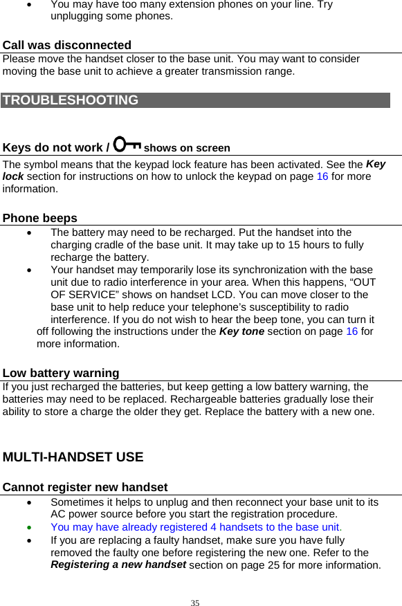 35 •  You may have too many extension phones on your line. Try unplugging some phones. Call was disconnected Please move the handset closer to the base unit. You may want to consider moving the base unit to achieve a greater transmission range.   TROUBLESHOOTING  Keys do not work /   shows on screen The symbol means that the keypad lock feature has been activated. See the Key lock section for instructions on how to unlock the keypad on page 16 for more information. Phone beeps •  The battery may need to be recharged. Put the handset into the charging cradle of the base unit. It may take up to 15 hours to fully recharge the battery. •  Your handset may temporarily lose its synchronization with the base unit due to radio interference in your area. When this happens, “OUT OF SERVICE” shows on handset LCD. You can move closer to the base unit to help reduce your telephone’s susceptibility to radio interference. If you do not wish to hear the beep tone, you can turn it off following the instructions under the Key tone section on page 16 for more information. Low battery warning If you just recharged the batteries, but keep getting a low battery warning, the batteries may need to be replaced. Rechargeable batteries gradually lose their ability to store a charge the older they get. Replace the battery with a new one.  MULTI-HANDSET USE Cannot register new handset •  Sometimes it helps to unplug and then reconnect your base unit to its AC power source before you start the registration procedure. •  You may have already registered 4 handsets to the base unit.  •  If you are replacing a faulty handset, make sure you have fully removed the faulty one before registering the new one. Refer to the Registering a new handset section on page 25 for more information. 