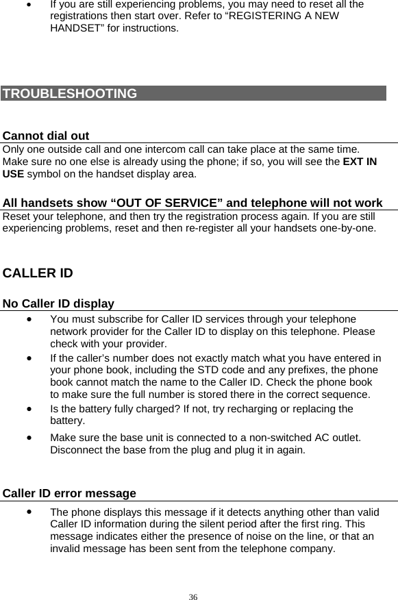 36 •  If you are still experiencing problems, you may need to reset all the registrations then start over. Refer to “REGISTERING A NEW HANDSET” for instructions.     TROUBLESHOOTING  Cannot dial out Only one outside call and one intercom call can take place at the same time. Make sure no one else is already using the phone; if so, you will see the EXT IN USE symbol on the handset display area.  All handsets show “OUT OF SERVICE” and telephone will not work Reset your telephone, and then try the registration process again. If you are still experiencing problems, reset and then re-register all your handsets one-by-one.  CALLER ID No Caller ID display •  You must subscribe for Caller ID services through your telephone network provider for the Caller ID to display on this telephone. Please check with your provider. •  If the caller’s number does not exactly match what you have entered in your phone book, including the STD code and any prefixes, the phone book cannot match the name to the Caller ID. Check the phone book to make sure the full number is stored there in the correct sequence.  •  Is the battery fully charged? If not, try recharging or replacing the battery. •  Make sure the base unit is connected to a non-switched AC outlet.  Disconnect the base from the plug and plug it in again.  Caller ID error message •  The phone displays this message if it detects anything other than valid Caller ID information during the silent period after the first ring. This message indicates either the presence of noise on the line, or that an invalid message has been sent from the telephone company.  