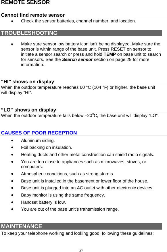 37 REMOTE SENSOR Cannot find remote sensor •  Check the sensor batteries, channel number, and location.  TROUBLESHOOTING  •  Make sure sensor low battery icon isn&apos;t being displayed. Make sure the sensor is within range of the base unit. Press RESET on sensor to initiate a sensor search or press and hold TEMP on base unit to search for sensors. See the Search sensor section on page 29 for more information.  “HI” shows on display When the outdoor temperature reaches 60 °C (104 °F) or higher, the base unit will display &quot;HI&quot;.  “LO” shows on display When the outdoor temperature falls below –20oC, the base unit will display “LO”.  CAUSES OF POOR RECEPTION •  Aluminum siding. •  Foil backing on insulation. •  Heating ducts and other metal construction can shield radio signals. •  You are too close to appliances such as microwaves, stoves, or computers. •  Atmospheric conditions, such as strong storms. •  Base unit is installed in the basement or lower floor of the house. •  Base unit is plugged into an AC outlet with other electronic devices. •  Baby monitor is using the same frequency. •  Handset battery is low. •  You are out of the base unit’s transmission range.   MAINTENANCE To keep your telephone working and looking good, following these guidelines: 