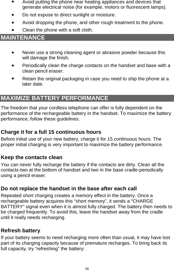 38 •  Avoid putting the phone near heating appliances and devices that generate electrical noise (for example, motors or fluorescent lamps). •  Do not expose to direct sunlight or moisture. •  Avoid dropping the phone, and other rough treatment to the phone. •  Clean the phone with a soft cloth. MAINTENANCE  •  Never use a strong cleaning agent or abrasive powder because this will damage the finish. •  Periodically clean the charge contacts on the handset and base with a clean pencil eraser. •  Retain the original packaging in case you need to ship the phone at a later date.  MAXIMIZE BATTERY PERFORMANCE The freedom that your cordless telephone can offer is fully dependent on the performance of the rechargeable battery in the handset. To maximize the battery performance, follow these guidelines: Charge it for a full 15 continuous hours Before initial use of your new battery, charge it for 15 continuous hours. The proper initial charging is very important to maximize the battery performance. Keep the contacts clean You can never fully recharge the battery if the contacts are dirty. Clean all the contacts-two at the bottom of handset and two in the base cradle-periodically using a pencil eraser. Do not replace the handset in the base after each call Repeated short charging creates a memory effect in the battery. Once a rechargeable battery acquires this “short memory”, it sends a “CHARGE BATTERY” signal even when it is almost fully charged. The battery then needs to be charged frequently. To avoid this, leave the handset away from the cradle until it really needs recharging. Refresh battery If your battery seems to need recharging more often than usual, it may have lost part of its charging capacity because of premature recharges. To bring back its full capacity, try “refreshing” the battery: 