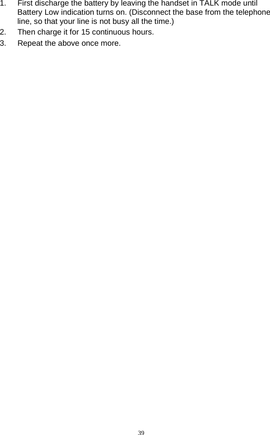 39  1.  First discharge the battery by leaving the handset in TALK mode until Battery Low indication turns on. (Disconnect the base from the telephone line, so that your line is not busy all the time.) 2.  Then charge it for 15 continuous hours. 3.  Repeat the above once more. 