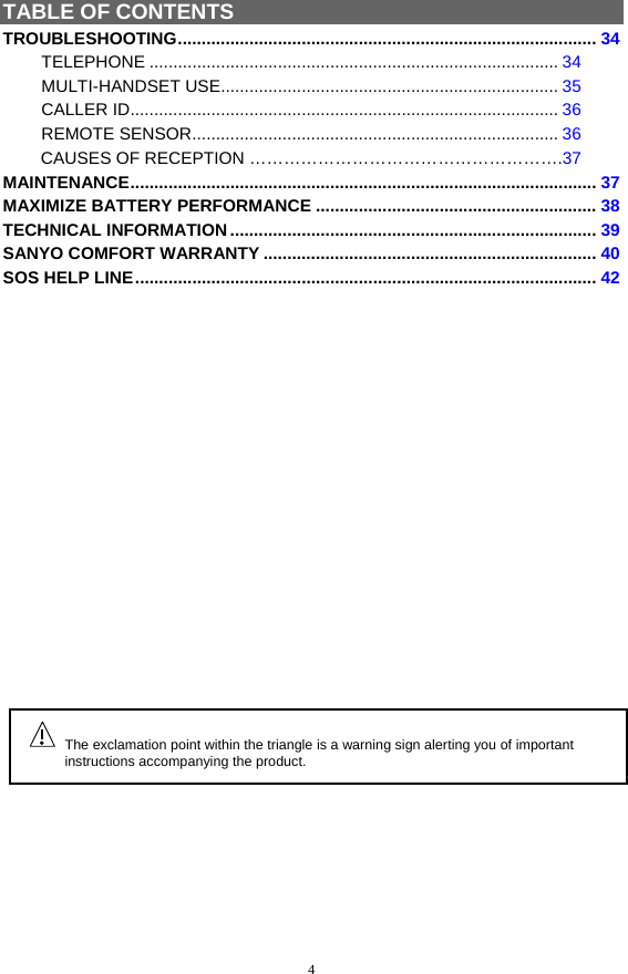 4 TABLE OF CONTENTS TROUBLESHOOTING........................................................................................ 34 TELEPHONE ...................................................................................... 34 MULTI-HANDSET USE....................................................................... 35 CALLER ID.......................................................................................... 36 REMOTE SENSOR............................................................................. 36         CAUSES OF RECEPTION ……………………………………………….37 MAINTENANCE.................................................................................................. 37 MAXIMIZE BATTERY PERFORMANCE ........................................................... 38 TECHNICAL INFORMATION............................................................................. 39 SANYO COMFORT WARRANTY ...................................................................... 40 SOS HELP LINE................................................................................................. 42                      The exclamation point within the triangle is a warning sign alerting you of important instructions accompanying the product. 