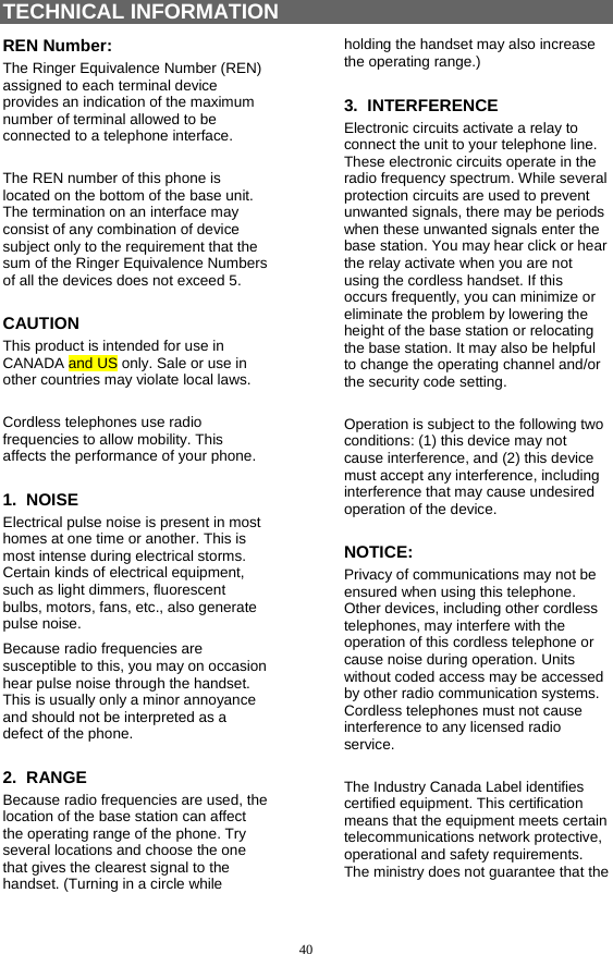 40 TECHNICAL INFORMATION REN Number: The Ringer Equivalence Number (REN) assigned to each terminal device provides an indication of the maximum number of terminal allowed to be connected to a telephone interface.  The REN number of this phone is located on the bottom of the base unit. The termination on an interface may consist of any combination of device subject only to the requirement that the sum of the Ringer Equivalence Numbers of all the devices does not exceed 5. CAUTION This product is intended for use in CANADA and US only. Sale or use in other countries may violate local laws.  Cordless telephones use radio frequencies to allow mobility. This affects the performance of your phone. 1.  NOISE Electrical pulse noise is present in most homes at one time or another. This is most intense during electrical storms. Certain kinds of electrical equipment, such as light dimmers, fluorescent bulbs, motors, fans, etc., also generate pulse noise. Because radio frequencies are susceptible to this, you may on occasion hear pulse noise through the handset. This is usually only a minor annoyance and should not be interpreted as a defect of the phone. 2.  RANGE Because radio frequencies are used, the location of the base station can affect the operating range of the phone. Try several locations and choose the one that gives the clearest signal to the handset. (Turning in a circle while holding the handset may also increase the operating range.) 3.  INTERFERENCE Electronic circuits activate a relay to connect the unit to your telephone line. These electronic circuits operate in the radio frequency spectrum. While several protection circuits are used to prevent unwanted signals, there may be periods when these unwanted signals enter the base station. You may hear click or hear the relay activate when you are not using the cordless handset. If this occurs frequently, you can minimize or eliminate the problem by lowering the height of the base station or relocating the base station. It may also be helpful to change the operating channel and/or the security code setting.  Operation is subject to the following two conditions: (1) this device may not cause interference, and (2) this device must accept any interference, including interference that may cause undesired operation of the device. NOTICE: Privacy of communications may not be ensured when using this telephone. Other devices, including other cordless telephones, may interfere with the operation of this cordless telephone or cause noise during operation. Units without coded access may be accessed by other radio communication systems. Cordless telephones must not cause interference to any licensed radio service.  The Industry Canada Label identifies certified equipment. This certification means that the equipment meets certain telecommunications network protective, operational and safety requirements. The ministry does not guarantee that the 