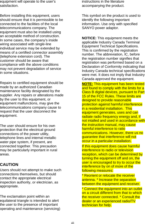  41 equipment will operate to the user’s satisfaction.  Before installing this equipment, users should ensure that it is permissible to be connected to the facilities of the local telecommunications company. The equipment must also be installed using an acceptable method of construction. In some cases, the company’s inside wiring associated with single-line individual service may be extended by means of a certified connector assembly (telephone extension cord). The customer should be aware that compliance with the above conditions may not prevent degradation of service in some situations.  Repairs to certified equipment should be made by an authorized Canadian maintenance facility designated by the supplier. Any repairs or alterations made by the user to this equipment, or equipment malfunctions, may give the telecommunications company cause to request that the user disconnect the equipment.  The user should ensure for his own protection that the electrical ground connections of the power utility, telephone lines and internal metallic water pipe system, if present, are connected together. This precaution may be particularly important in rural areas. CAUTION Users should not attempt to make such connections themselves, but should contact the appropriate electrical inspection authority, or electrician, as appropriate.  The exclamation point within an equilateral triangle is intended to alert the user to the presence of important operating and maintenance (servicing) instructions in the literature accompanying the product.  This symbol on the product is used to identify the following important information. Use only with specified SANYO power adaptor.  NOTICE: This equipment meets the applicable Industry Canada Terminal Equipment Technical Specifications. This is confirmed by the registration number. The abbreviation, IC, before the registration number signifies that registration was performed based on a Declaration of Conformity indicating that Industry Canada technical specifications were met. It does not imply that Industry Canada approved the equipment. NOTE: This equipment has been tested and found to comply with the limits for a Class B digital devices, pursuant to Part 15 of the FCC Rules. These limits are designed to provide reasonable protection against harmful interference in a residential installation.  This equipment generates, uses and can radiate radio frequency energy and, if not intalled and used in accordance with the instruction manual, may cause harmful interference to ratio communications. However, there us no guarantee that interference will not occur in a particular installation. If this equipment does cause harmful interference to radio or television reception, which can be determined by turning the equipment off and on, the user is encouraged to try to occur the interference by on of more of the following measures: * Reorient or relocate the receiver antenna. * Increase the separation between the equipment and receiver. * Connect the equipment into an outlet on a circuit different from that to which the receiver connected. * Consult the dealer or an experienced radio/TV technician for help.    