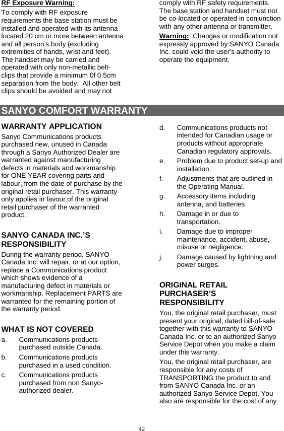  42 RF Exposure Warning: To comply with RF exposure requirements the base station must be installed and operated with its antenna located 20 cm or more between antenna and all person’s body (excluding extremities of hands, wrist and feet).  The handset may be carried and operated with only non-metallic belt-clips that provide a minimum 0f 0.5cm separation from the body.  All other belt clips should be avoided and may not comply with RF safety requirements.  The base station and handset must not be co-located or operated in conjunction with any other antenna or transmitter. Warning:  Changes or modification not expressly approved by SANYO Canada Inc. could void the user’s authority to operate the equipment.    SANYO COMFORT WARRANTY WARRANTY APPLICATION Sanyo Communications products purchased new, unused in Canada through a Sanyo Authorized Dealer are warranted against manufacturing defects in materials and workmanship for ONE YEAR covering parts and labour, from the date of purchase by the original retail purchaser. This warranty only applies in favour of the original retail purchaser of the warranted product. SANYO CANADA INC.’S RESPONSIBILITY During the warranty period, SANYO Canada Inc. will repair, or at our option, replace a Communications product which shows evidence of a manufacturing defect in materials or workmanship. Replacement PARTS are warranted for the remaining portion of the warranty period. WHAT IS NOT COVERED a. Communications products purchased outside Canada. b. Communications products purchased in a used condition. c. Communications products purchased from non Sanyo-authorized dealer. d. Communications products not intended for Canadian usage or products without appropriate Canadian regulatory approvals. e.  Problem due to product set-up and installation. f.  Adjustments that are outlined in the Operating Manual. g.  Accessory items including antenna, and batteries. h.  Damage in or due to transportation. i.  Damage due to improper maintenance, accident, abuse, misuse or negligence. j.  Damage caused by lightning and power surges. ORIGINAL RETAIL PURCHASER’S RESPONSIBILITY You, the original retail purchaser, must present your original, dated bill-of-sale together with this warranty to SANYO Canada Inc. or to an authorized Sanyo Service Depot when you make a claim under this warranty. You, the original retail purchaser, are responsible for any costs of TRANSPORTING the product to and from SANYO Canada Inc. or an authorized Sanyo Service Depot. You also are responsible for the cost of any 