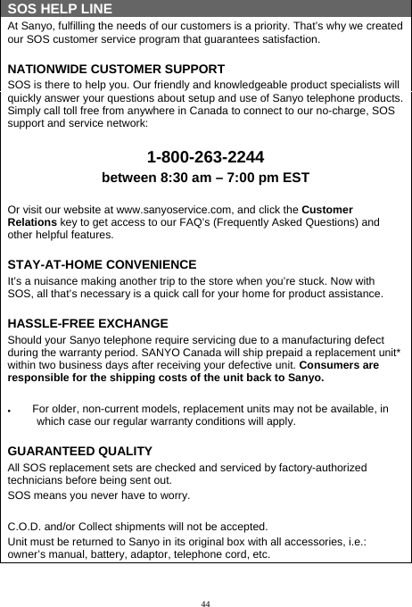  44 SOS HELP LINE At Sanyo, fulfilling the needs of our customers is a priority. That’s why we created our SOS customer service program that guarantees satisfaction. NATIONWIDE CUSTOMER SUPPORT SOS is there to help you. Our friendly and knowledgeable product specialists will quickly answer your questions about setup and use of Sanyo telephone products. Simply call toll free from anywhere in Canada to connect to our no-charge, SOS support and service network:  1-800-263-2244 between 8:30 am – 7:00 pm EST  Or visit our website at www.sanyoservice.com, and click the Customer Relations key to get access to our FAQ’s (Frequently Asked Questions) and other helpful features. STAY-AT-HOME CONVENIENCE It’s a nuisance making another trip to the store when you’re stuck. Now with SOS, all that’s necessary is a quick call for your home for product assistance. HASSLE-FREE EXCHANGE Should your Sanyo telephone require servicing due to a manufacturing defect during the warranty period. SANYO Canada will ship prepaid a replacement unit* within two business days after receiving your defective unit. Consumers are responsible for the shipping costs of the unit back to Sanyo.    For older, non-current models, replacement units may not be available, in which case our regular warranty conditions will apply. GUARANTEED QUALITY All SOS replacement sets are checked and serviced by factory-authorized technicians before being sent out. SOS means you never have to worry.  C.O.D. and/or Collect shipments will not be accepted. Unit must be returned to Sanyo in its original box with all accessories, i.e.: owner’s manual, battery, adaptor, telephone cord, etc. 