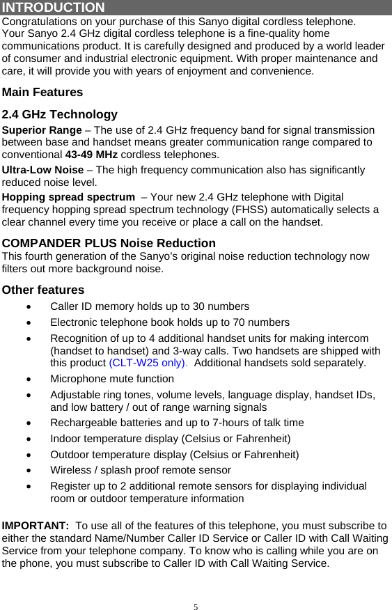 5 INTRODUCTION Congratulations on your purchase of this Sanyo digital cordless telephone. Your Sanyo 2.4 GHz digital cordless telephone is a fine-quality home communications product. It is carefully designed and produced by a world leader of consumer and industrial electronic equipment. With proper maintenance and care, it will provide you with years of enjoyment and convenience. Main Features 2.4 GHz Technology Superior Range – The use of 2.4 GHz frequency band for signal transmission between base and handset means greater communication range compared to conventional 43-49 MHz cordless telephones. Ultra-Low Noise – The high frequency communication also has significantly reduced noise level. Hopping spread spectrum  – Your new 2.4 GHz telephone with Digital  frequency hopping spread spectrum technology (FHSS) automatically selects a clear channel every time you receive or place a call on the handset. COMPANDER PLUS Noise Reduction This fourth generation of the Sanyo’s original noise reduction technology now filters out more background noise. Other features •  Caller ID memory holds up to 30 numbers •  Electronic telephone book holds up to 70 numbers •  Recognition of up to 4 additional handset units for making intercom (handset to handset) and 3-way calls. Two handsets are shipped with this product (CLT-W25 only).  Additional handsets sold separately. •  Microphone mute function •  Adjustable ring tones, volume levels, language display, handset IDs, and low battery / out of range warning signals •  Rechargeable batteries and up to 7-hours of talk time  •  Indoor temperature display (Celsius or Fahrenheit)  •  Outdoor temperature display (Celsius or Fahrenheit) •  Wireless / splash proof remote sensor •  Register up to 2 additional remote sensors for displaying individual room or outdoor temperature information  IMPORTANT:  To use all of the features of this telephone, you must subscribe to either the standard Name/Number Caller ID Service or Caller ID with Call Waiting Service from your telephone company. To know who is calling while you are on the phone, you must subscribe to Caller ID with Call Waiting Service. 