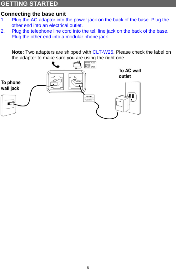 8  GETTING STARTED Connecting the base unit 1.  Plug the AC adaptor into the power jack on the back of the base. Plug the other end into an electrical outlet. 2.  Plug the telephone line cord into the tel. line jack on the back of the base. Plug the other end into a modular phone jack.  Note: Two adapters are shipped with CLT-W25. Please check the label on the adapter to make sure you are using the right one.   