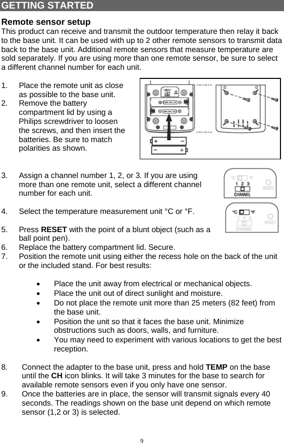 9 GETTING STARTED Remote sensor setup This product can receive and transmit the outdoor temperature then relay it back to the base unit. It can be used with up to 2 other remote sensors to transmit data back to the base unit. Additional remote sensors that measure temperature are sold separately. If you are using more than one remote sensor, be sure to select a different channel number for each unit.  1.  Place the remote unit as close as possible to the base unit. 2. Remove the battery compartment lid by using a Philips screwdriver to loosen the screws, and then insert the batteries. Be sure to match polarities as shown.   3.  Assign a channel number 1, 2, or 3. If you are using more than one remote unit, select a different channel number for each unit.  4.  Select the temperature measurement unit °C or °F.  5. Press RESET with the point of a blunt object (such as a ball point pen). 6.  Replace the battery compartment lid. Secure. 7.  Position the remote unit using either the recess hole on the back of the unit or the included stand. For best results:  •  Place the unit away from electrical or mechanical objects. •  Place the unit out of direct sunlight and moisture. •  Do not place the remote unit more than 25 meters (82 feet) from the base unit. •  Position the unit so that it faces the base unit. Minimize obstructions such as doors, walls, and furniture. •  You may need to experiment with various locations to get the best reception.  8.  Connect the adapter to the base unit, press and hold TEMP on the base until the CH icon blinks. It will take 3 minutes for the base to search for available remote sensors even if you only have one sensor.  9.  Once the batteries are in place, the sensor will transmit signals every 40 seconds. The readings shown on the base unit depend on which remote sensor (1,2 or 3) is selected.  