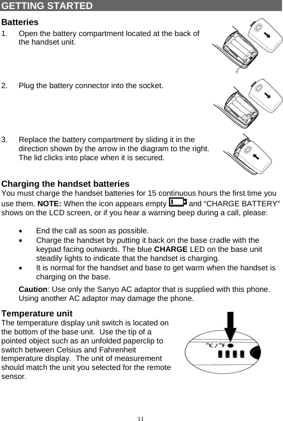 11   GETTING STARTED Batteries 1.  Open the battery compartment located at the back of the handset unit.     2.  Plug the battery connector into the socket.     3.  Replace the battery compartment by sliding it in the direction shown by the arrow in the diagram to the right. The lid clicks into place when it is secured.  Charging the handset batteries You must charge the handset batteries for 15 continuous hours the first time you use them. NOTE: When the icon appears empty   and “CHARGE BATTERY” shows on the LCD screen, or if you hear a warning beep during a call, please:  •  End the call as soon as possible. •  Charge the handset by putting it back on the base cradle with the keypad facing outwards. The blue CHARGE LED on the base unit steadily lights to indicate that the handset is charging.  •  It is normal for the handset and base to get warm when the handset is charging on the base. Caution: Use only the Sanyo AC adaptor that is supplied with this phone. Using another AC adaptor may damage the phone. Temperature unit The temperature display unit switch is located on the bottom of the base unit.  Use the tip of a pointed object such as an unfolded paperclip to switch between Celsius and Fahrenheit temperature display.  The unit of measurement should match the unit you selected for the remote sensor.  