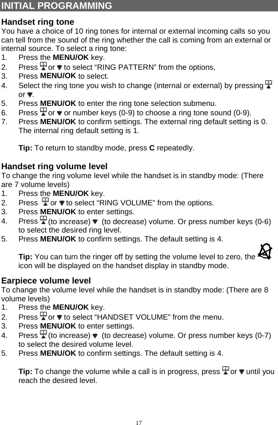 17  INITIAL PROGRAMMING Handset ring tone You have a choice of 10 ring tones for internal or external incoming calls so you can tell from the sound of the ring whether the call is coming from an external or internal source. To select a ring tone: 1. Press the MENU/OK key. 2. Press  or   to select “RING PATTERN” from the options, 3. Press MENU/OK to select. 4.  Select the ring tone you wish to change (internal or external) by pressing   or  . 5. Press MENU/OK to enter the ring tone selection submenu. 6. Press  or   or number keys (0-9) to choose a ring tone sound (0-9). 7. Press MENU/OK to confirm settings. The external ring default setting is 0. The internal ring default setting is 1.  Tip: To return to standby mode, press C repeatedly.  Handset ring volume level  To change the ring volume level while the handset is in standby mode: (There are 7 volume levels) 1. Press the MENU/OK key. 2. Press   or   to select “RING VOLUME” from the options. 3. Press MENU/OK to enter settings. 4. Press  (to increase)    (to decrease) volume. Or press number keys (0-6) to select the desired ring level. 5. Press MENU/OK to confirm settings. The default setting is 4. Tip: You can turn the ringer off by setting the volume level to zero, the   icon will be displayed on the handset display in standby mode. Earpiece volume level To change the volume level while the handset is in standby mode: (There are 8 volume levels) 1. Press the MENU/OK key. 2. Press  or   to select “HANDSET VOLUME” from the menu. 3. Press MENU/OK to enter settings. 4. Press  (to increase)    (to decrease) volume. Or press number keys (0-7) to select the desired volume level. 5. Press MENU/OK to confirm settings. The default setting is 4.  Tip: To change the volume while a call is in progress, press   or   until you reach the desired level.   