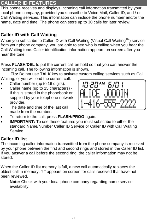 21   CALLER ID FEATURES This phone receives and displays incoming call information transmitted by your local phone company, provided you subscribe to Voice Mail, Caller ID, and / or Call Waiting services. This information can include the phone number and/or the name, date and time. The phone can store up to 30 calls for later review.  Caller ID with Call Waiting When you subscribe to Caller ID with Call Waiting (Visual Call WaitingTM) service from your phone company, you are able to see who is calling when you hear the Call Waiting tone. Caller identification information appears on screen after you hear the tone.  Press FLASH/DEL to put the current call on hold so that you can answer the incoming call. The following information is shown.          Tip: Do not use TALK key to activate custom calling services such as Call Waiting, or you will end the current call. •  Caller number (up to 16 digits). •  Caller name (up to 15 characters) -If this is stored in the phonebook or supplied by your telephone network provider. •  The date and time of the last call made from the number. •  To return to the call, press FLASH/PROG again. •  IMPORTANT: To use these features you must subscribe to either the standard Name/Number Caller ID Service or Caller ID with Call Waiting Service. Caller ID list The incoming caller information transmitted from the phone company is received by your phone between the first and second rings and stored in the Caller ID list.  If you answer a call before the second ring, the caller information may not be stored.  When the Caller ID list memory is full, a new call automatically replaces the oldest call in memory. “! “ appears on screen for calls received that have not been reviewed. Note: Check with your local phone company regarding name service availability.   