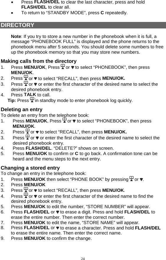 24 •  Press FLASH/DEL to clear the last character, press and hold FLASH/DEL to clear all. •  To return to “STANDBY MODE”, press C repeatedly.  DIRECTORY  Note: If you try to store a new number in the phonebook when it is full, a message “PHONEBOOK FULL” is displayed and the phone returns to the phonebook menu after 5 seconds. You should delete some numbers to free up the phonebook memory so that you may store new numbers. Making calls from the directory 1. Press MENU/OK, Press   or   to select “PHONEBOOK”, then press MENU/OK. 2. Press  or   to select “RECALL”, then press MENU/OK.  3. Press  or   or enter the first character of the desired name to select the desired phonebook entry. 4. Press TALK to call. Tip: Press   in standby mode to enter phonebook log quickly. Deleting an entry To delete an entry from the telephone book: 1. Press MENU/OK, Press   or   to select “PHONEBOOK”, then press MENU/OK. 2. Press  or   to select “RECALL”, then press MENU/OK.  3. Press  or   or enter the first character of the desired name to select the desired phonebook entry. 4. Press FLASH/DEL. “DELETE?” shows on screen. 5. Press MENU/OK to confirm or C to go back. A confirmation tone can be heard and the menu steps to the next entry.  Changing a stored entry To change an entry in the telephone book: 1. Press MENU/OK then select “PHONE BOOK” by pressing   or  . 2. Press MENU/OK 3. Press  or   to select “RECALL”, then press MENU/OK. 4. Press  or   or enter the first character of the desired name to find the desired phonebook entry. 5. Press MENU/OK to edit the number, “STORE NUMBER” will appear. 6. Press FLASH/DEL or   to erase a digit. Press and hold FLASH/DEL to erase the entire number. Then enter the correct number. 7. Press MENU/OK to edit the name, “STORE NAME” will appear. 8. Press FLASH/DEL or   to erase a character. Press and hold FLASH/DEL to erase the entire name. Then enter the correct name. 9. Press MENU/OK to confirm the change.  