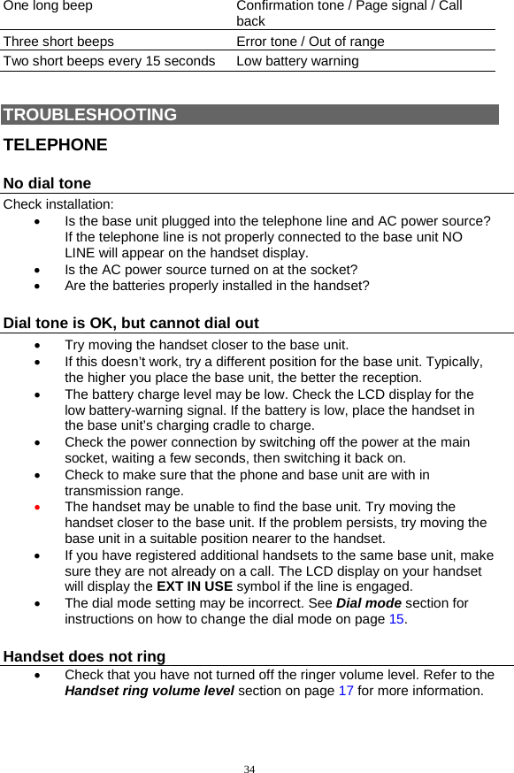 34 One long beep  Confirmation tone / Page signal / Call back Three short beeps  Error tone / Out of range Two short beeps every 15 seconds  Low battery warning  TROUBLESHOOTING TELEPHONE No dial tone Check installation: •  Is the base unit plugged into the telephone line and AC power source? If the telephone line is not properly connected to the base unit NO LINE will appear on the handset display.  •  Is the AC power source turned on at the socket? •  Are the batteries properly installed in the handset?  Dial tone is OK, but cannot dial out •  Try moving the handset closer to the base unit. •  If this doesn’t work, try a different position for the base unit. Typically, the higher you place the base unit, the better the reception. •  The battery charge level may be low. Check the LCD display for the low battery-warning signal. If the battery is low, place the handset in the base unit’s charging cradle to charge. •  Check the power connection by switching off the power at the main socket, waiting a few seconds, then switching it back on. •  Check to make sure that the phone and base unit are with in transmission range. •  The handset may be unable to find the base unit. Try moving the handset closer to the base unit. If the problem persists, try moving the base unit in a suitable position nearer to the handset.  •  If you have registered additional handsets to the same base unit, make sure they are not already on a call. The LCD display on your handset will display the EXT IN USE symbol if the line is engaged. •  The dial mode setting may be incorrect. See Dial mode section for instructions on how to change the dial mode on page 15. Handset does not ring •  Check that you have not turned off the ringer volume level. Refer to the Handset ring volume level section on page 17 for more information. 