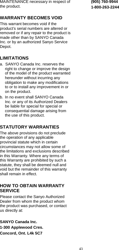  43 MAINTENANCE necessary in respect of the product. WARRANTY BECOMES VOID This warrant becomes void if the product’s serial numbers are altered or removed or if any repair to the product is made other than by SANYO Canada Inc. or by an authorized Sanyo Service Depot. LIMITATIONS a.  SANYO Canada Inc. reserves the right to change or improve the design of the model of the product warranted hereunder without incurring any obligation to make any modifications to or to install any improvement in or on the product. b.  In no event shall SANYO Canada Inc. or any of its Authorized Dealers be liable for special for special or consequential damage arising from the use of this product. STATUTORY WARRANTIES The above provisions do not preclude the operation of any applicable provincial statute which in certain circumstances may not allow some of the limitations and exclusions described in this Warranty. Where any terms of this Warranty are prohibited by such a statute, they shall be deemed null and void but the remainder of this warranty shall remain in effect. HOW TO OBTAIN WARRANTY SERVICE Please contact the Sanyo Authorized Dealer from whom the product whom the product was purchased, or contact us directly at:  SANYO Canada Inc. 1-300 Applewood Cres. Concord, Ont. L4k 5C7 (905) 760-9944 1-800-263-2244 