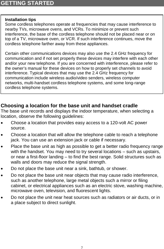 7  GETTING STARTED   Choosing a location for the base unit and handset cradle The base unit records and displays the indoor temperature, when selecting a location, observe the following guidelines: •  Choose a location that provides easy access to a 120-volt AC power source. •  Choose a location that will allow the telephone cable to reach a telephone jack. You can use an extension jack or cable if necessary. •  Place the base unit as high as possible to get a better radio frequency range with the handset. You may need to try several locations – such as upstairs, or near a first-floor landing – to find the best range. Solid structures such as walls and doors may reduce the signal strength. •  Do not place the base unit near a sink, bathtub, or shower. •  Do not place the base unit near objects that may cause radio interference, such as another telephone, large metal objects such a mirror or filing cabinet, or electrical appliances such as an electric stove, washing machine, microwave oven, television, and fluorescent lights. •  Do not place the unit near heat sources such as radiators or air ducts, or in a place subject to direct sunlight.    Installation tips Some cordless telephones operate at frequencies that may cause interference to nearby TVs, microwave ovens, and VCRs. To minimize or prevent such interference, the base of the cordless telephone should not be placed near or on top of a TV, microwave oven, or VCR. If such interference continues, move the cordless telephone farther away from these appliances.  Certain other communications devices may also use the 2.4 GHz frequency for communication and if not set properly these devices may interfere with each other and/or your new telephone. If you are concerned with interference, please refer to the owner’s manual for these devices on how to properly set channels to avoid interference. Typical devices that may use the 2.4 GHz frequency for communication include wireless audio/video senders, wireless computer networks, multi-handset cordless telephone systems, and some long-range cordless telephone systems. 