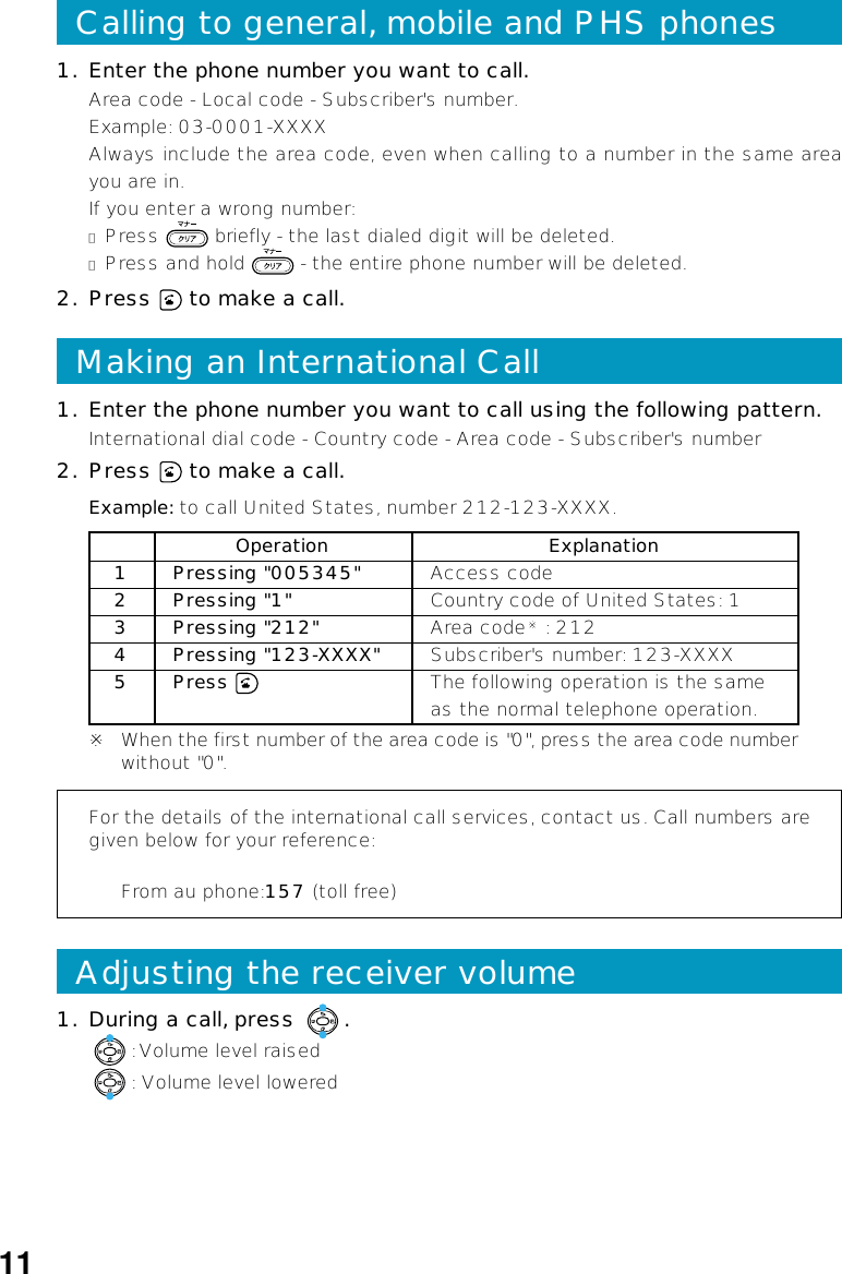 1. Enter the phone number you want to call using the following pattern.International dial code - Country code - Area code - Subscriber&apos;s number2. Press   to make a call.For the details of the international call services, contact us. Call numbers aregiven below for your reference:From au phone:157 (toll free)Example: to call United States, number 212-123-XXXX.Operation Explanation1 Pressing &quot;005345&quot; Access code2 Pressing &quot;1&quot; Country code of United States: 13 Pressing &quot;212&quot; Area code※ : 2124 Pressing &quot;123-XXXX&quot; Subscriber&apos;s number: 123-XXXX5 Press  The following operation is the sameas the normal telephone operation.※ When the first number of the area code is &quot;0&quot;, press the area code numberwithout &quot;0&quot;.Making an International Call1. During a call, press  .: Volume level raised: Volume level loweredAdjusting the receiver volumeCalling to general, mobile and PHS phones1. Enter the phone number you want to call.Area code - Local code - Subscriber&apos;s number.Example: 03-0001-XXXXAlways include the area code, even when calling to a number in the same areayou are in.If you enter a wrong number:●Press   briefly - the last dialed digit will be deleted.●Press and hold   - the entire phone number will be deleted.2. Press   to make a call.11