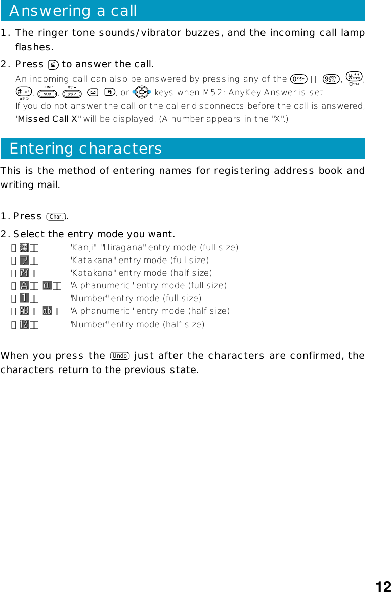 This is the method of entering names for registering address book andwriting mail.1. Press Char..2. Select the entry mode you want.「 」： &quot;Kanji&quot;, &quot;Hiragana&quot; entry mode (full size)「 」： &quot;Katakana&quot; entry mode (full size)「 」： &quot;Katakana&quot; entry mode (half size)「 」「 」： &quot;Alphanumeric&quot; entry mode (full size)「 」： &quot;Number&quot; entry mode (full size)「 」「 」： &quot;Alphanumeric&quot; entry mode (half size)「 」： &quot;Number&quot; entry mode (half size)When you press the Undo just after the characters are confirmed, thecharacters return to the previous state.Entering characters1. The ringer tone sounds/vibrator buzzes, and the incoming call lampflashes.2. Press   to answer the call.An incoming call can also be answered by pressing any of the   ∼  ,  ,,  ,  ,  ,  , or   keys when M52: AnyKey Answer is set.If you do not answer the call or the caller disconnects before the call is answered,&quot;Missed Call X&quot; will be displayed. (A number appears in the &quot;X&quot;.)Answering a call12