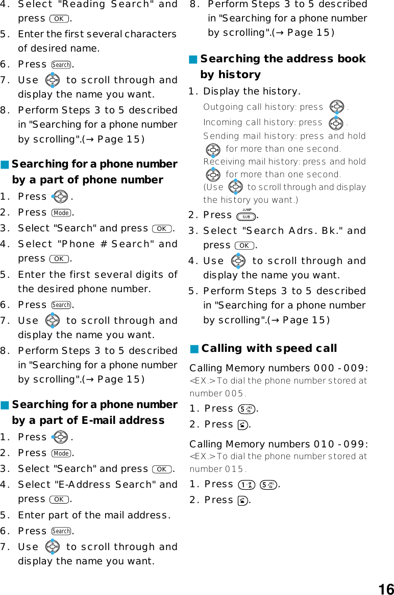 ■Searching for a phone numberby a part of phone number1. Press  .2. Press Mode.3. Select &quot;Search&quot; and press OK.4. Select &quot;Phone # Search&quot; andpress OK.5. Enter the first several digits ofthe desired phone number.6. Press Search.7. Use   to scroll through anddisplay the name you want.8. Perform Steps 3 to 5 describedin &quot;Searching for a phone numberby scrolling&quot;.(→ Page 15)■Searching for a phone numberby a part of E-mail address1. Press  .2. Press Mode.3. Select &quot;Search&quot; and press OK.4. Select &quot;E-Address Search&quot; andpress OK.5. Enter part of the mail address.6. Press Search.7. Use   to scroll through anddisplay the name you want.4. Select &quot;Reading Search&quot; andpress OK.5.Enter the first several charactersof desired name.6. Press Search.7. Use   to scroll through anddisplay the name you want.8. Perform Steps 3 to 5 describedin &quot;Searching for a phone numberby scrolling&quot;.(→ Page 15)8. Perform Steps 3 to 5 describedin &quot;Searching for a phone numberby scrolling&quot;.(→ Page 15)■Searching the address bookby history1. Display the history.Outgoing call history: press  .Incoming call history: press  .Sending mail history: press and hold for more than one second.Receiving mail history: press and hold for more than one second.(Use   to scroll through and displaythe history you want.)2. Press  .3. Select &quot;Search Adrs. Bk.&quot; andpress OK.4. Use   to scroll through anddisplay the name you want.5. Perform Steps 3 to 5 describedin &quot;Searching for a phone numberby scrolling&quot;.(→Page 15)■Calling with speed callCalling Memory numbers 000 - 009:&lt;EX.&gt; To dial the phone number stored atnumber 005.1. Press  .2. Press  .Calling Memory numbers 010 - 099:&lt;EX.&gt; To dial the phone number stored atnumber 015.1. Press    .2. Press  .16