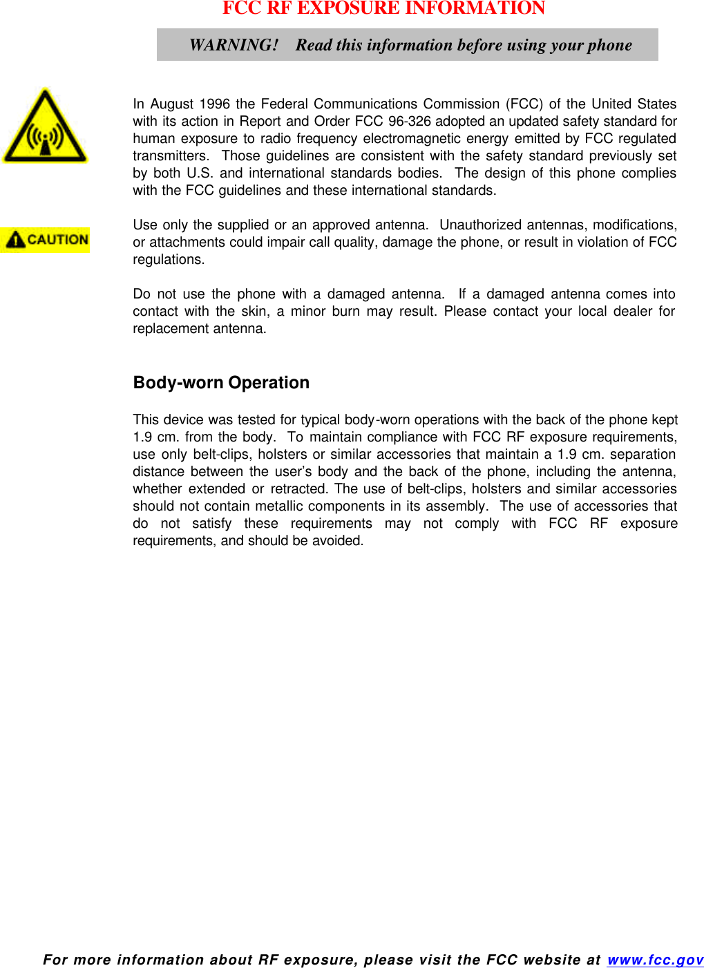  For more information about RF exposure, please visit the FCC website at www.fcc.gov FCC RF EXPOSURE INFORMATION     In August 1996 the Federal Communications Commission (FCC) of the United States with its action in Report and Order FCC 96-326 adopted an updated safety standard for human exposure to radio frequency electromagnetic energy emitted by FCC regulated transmitters.  Those guidelines are consistent with the safety standard previously set by both U.S. and international standards bodies.  The design of this phone complies with the FCC guidelines and these international standards.  Use only the supplied or an approved antenna.  Unauthorized antennas, modifications, or attachments could impair call quality, damage the phone, or result in violation of FCC regulations.  Do not use the phone with a damaged antenna.  If a damaged antenna comes into contact with the skin, a minor burn may result. Please contact your local dealer for replacement antenna.   Body-worn Operation  This device was tested for typical body-worn operations with the back of the phone kept 1.9 cm. from the body.  To maintain compliance with FCC RF exposure requirements, use only belt-clips, holsters or similar accessories that maintain a 1.9 cm. separation distance between the user’s body and the back of the phone, including the antenna, whether extended or retracted. The use of belt-clips, holsters and similar accessories should not contain metallic components in its assembly.  The use of accessories that do not satisfy these requirements may not comply with FCC RF exposure requirements, and should be avoided.    WARNING!    Read this information before using your phone  