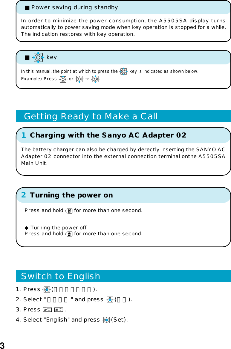 2Turning the power onPress and hold   for more than one second.◆ Turning the power offPress and hold   for more than one second.1Charging with the Sanyo AC Adapter 02 Getting Ready to Make a Call3■   keyIn this manual, the point at which to press the   key is indicated as shown below.Example) Press   or   → In order to minimize the power consumption, the A5505SA display turnsautomatically to power saving mode when key operation is stopped for a while.The indication restores with key operation.■Power saving during standbyThe battery charger can also be charged by derectly inserting the SANYO ACAdapter 02 connector into the external connection terminal onthe A5505SAMain Unit.1. Press  (メインメニュー).2. Select &quot;基本設定 &quot; and press  (選択).3. Press     .4. Select &quot;English&quot; and press  (Set).Switch to English