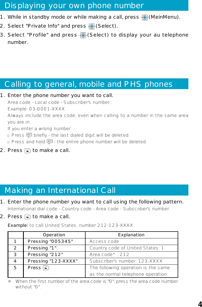 41. Enter the phone number you want to call using the following pattern.International dial code - Country code - Area code - Subscriber&apos;s number2. Press   to make a call.Example: to call United States, number 212-123-XXXX.Operation Explanation1Pressing &quot;005345&quot; Access code2Pressing &quot;1&quot; Country code of United States: 13Pressing &quot;212&quot; Area code※ : 2124Pressing &quot;123-XXXX&quot; Subscriber&apos;s number: 123-XXXX5 Press  The following operation is the sameas the normal telephone operation.※When the first number of the area code is &quot;0&quot;, press the area code numberwithout &quot;0&quot;.Making an International CallCalling to general, mobile and PHS phones1. Enter the phone number you want to call.Area code - Local code - Subscriber&apos;s number.Example: 03-0001-XXXXAlways include the area code, even when calling to a number in the same areayou are in.If you enter a wrong number:●Press   briefly - the last dialed digit will be deleted.●Press and hold   - the entire phone number will be deleted.2. Press   to make a call.1. While in standby mode or while making a call, press  (MeinMenu).2. Select &quot;Private Info&quot; and press  (Select).3. Select &quot;Profile&quot; and press  (Select) to display your au telephonenumber.Displaying your own phone number