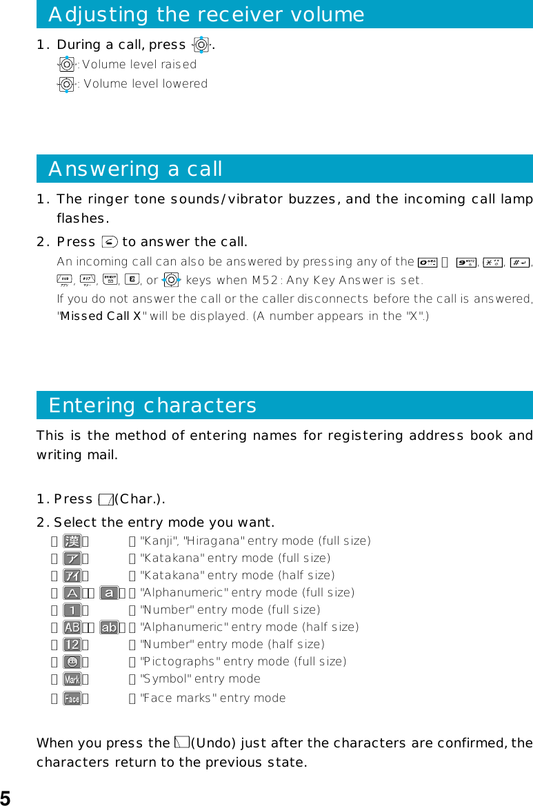 This is the method of entering names for registering address book andwriting mail.1. Press  (Char.).2. Select the entry mode you want.「」：&quot;Kanji&quot;, &quot;Hiragana&quot; entry mode (full size)「」：&quot;Katakana&quot; entry mode (full size)「」：&quot;Katakana&quot; entry mode (half size)「」「」：&quot;Alphanumeric&quot; entry mode (full size)「」：&quot;Number&quot; entry mode (full size)「」「」：&quot;Alphanumeric&quot; entry mode (half size)「」：&quot;Number&quot; entry mode (half size)「」：&quot;Pictographs&quot; entry mode (full size)「」：&quot;Symbol&quot; entry mode「」：&quot;Face marks&quot; entry modeWhen you press the  (Undo) just after the characters are confirmed, thecharacters return to the previous state.Entering characters1. The ringer tone sounds/vibrator buzzes, and the incoming call lampflashes.2. Press   to answer the call.An incoming call can also be answered by pressing any of the   ∼  ,  ,  ,,  ,  ,  , or   keys when M52: Any Key Answer is set.If you do not answer the call or the caller disconnects before the call is answered,&quot;Missed Call X&quot; will be displayed. (A number appears in the &quot;X&quot;.)Answering a call1. During a call, press  .: Volume level raised: Volume level loweredAdjusting the receiver volume5