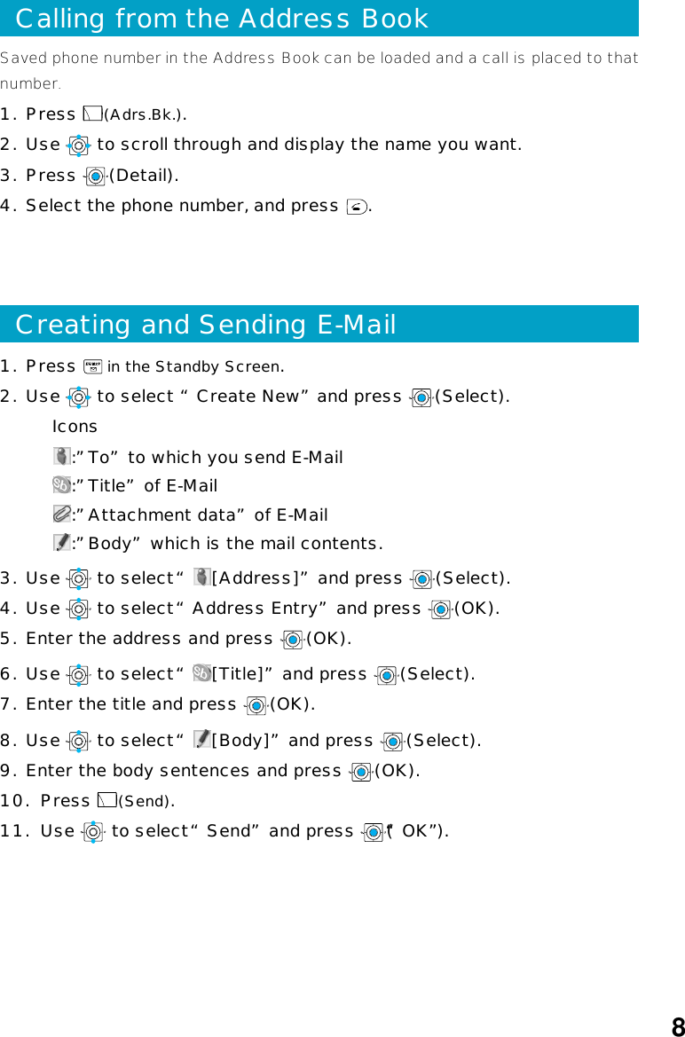 8Calling from the Address BookSaved phone number in the Address Book can be loaded and a call is placed to thatnumber.1. Press  (Adrs.Bk.).2. Use   to scroll through and display the name you want.3. Press  (Detail).4. Select the phone number, and press  .Creating and Sending E-Mail1. Press   in the Standby Screen.2. Use   to select “Create New”and press  (Select).Icons:”To” to which you send E-Mail:”Title” of E-Mail:”Attachment data” of E-Mail:”Body” which is the mail contents.3. Use   to select “ [Address]” and press  (Select).4. Use   to select “Address Entry” and press  (OK).5. Enter the address and press  (OK).6. Use   to select “ [Title]” and press  (Select).7. Enter the title and press  (OK).8. Use   to select “ [Body]” and press  (Select).9. Enter the body sentences and press  (OK).10.  Press  (Send).11.  Use   to select “Send” and press  (“OK”).