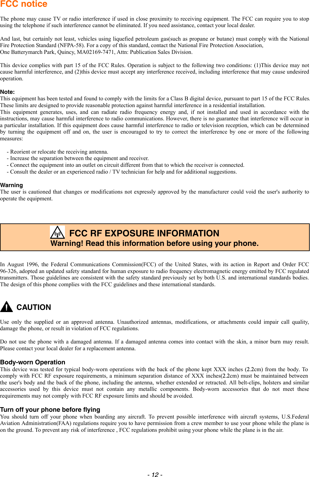 FCC notice  The phone may cause TV or radio interference if used in close proximity to receiving equipment. The FCC can require you to stop using the telephone if such interference cannot be eliminated. If you need assistance, contact your local dealer.    And last, but certainly not least, vehicles using liquefied petroleum gas(such as propane or butane) must comply with the National Fire Protection Standard (NFPA-58). For a copy of this standard, contact the National Fire Protection Association,   One Batterymarch Park, Quincy, MA02169-7471, Attn: Publication Sales Division.    This device complies with part 15 of the FCC Rules. Operation is subject to the following two conditions: (1)This device may not cause harmful interference, and (2)this device must accept any interference received, including interference that may cause undesired operation.  Note: This equipment has been tested and found to comply with the limits for a Class B digital device, pursuant to part 15 of the FCC Rules. These limits are designed to provide reasonable protection against harmful interference in a residential installation.   This equipment generates, uses, and can radiate radio frequency energy and, if not installed and used in accordance with the instructions, may cause harmful interference to radio communications. However, there is no guarantee that interference will occur in a particular installation. If this equipment does cause harmful interference to radio or television reception, which can be determined by turning the equipment off and on, the user is encouraged to try to correct the interference by one or more of the following measures:  - Reorient or relocate the receiving antenna.   - Increase the separation between the equipment and receiver.   - Connect the equipment into an outlet on circuit different from that to which the receiver is connected.   - Consult the dealer or an experienced radio / TV technician for help and for additional suggestions.   Warning The user is cautioned that changes or modifications not expressly approved by the manufacturer could void the user&apos;s authority to operate the equipment.      FCC RF EXPOSURE INFORMATION Warning! Read this information before using your phone.   In August 1996, the Federal Communications Commission(FCC) of the United States, with its action in Report and Order FCC 96-326, adopted an updated safety standard for human exposure to radio frequency electromagnetic energy emitted by FCC regulated transmitters. Those guidelines are consistent with the safety standard previously set by both U.S. and international standards bodies. The design of this phone complies with the FCC guidelines and these international standards.    CAUTION  Use only the supplied or an approved antenna. Unauthorized antennas, modifications, or attachments could impair call quality, damage the phone, or result in violation of FCC regulations.  Do not use the phone with a damaged antenna. If a damaged antenna comes into contact with the skin, a minor burn may result. Please contact your local dealer for a replacement antenna.  Body-worn Operation This device was tested for typical body-worn operations with the back of the phone kept XXX inches (2.2cm) from the body. To comply with FCC RF exposure requirements, a minimum separation distance of XXX inches(2.2cm) must be maintained between the user&apos;s body and the back of the phone, including the antenna, whether extended or retracted. All belt-clips, holsters and similar accessories used by this device must not contain any metallic components. Body-worn accessories that do not meet these requirements may not comply with FCC RF exposure limits and should be avoided.  Turn off your phone before flying You should turn off your phone when boarding any aircraft. To prevent possible interference with aircraft systems, U.S.Federal Aviation Administration(FAA) regulations require you to have permission from a crew member to use your phone while the plane is on the ground. To prevent any risk of interference , FCC regulations prohibit using your phone while the plane is in the air. - 12 - 