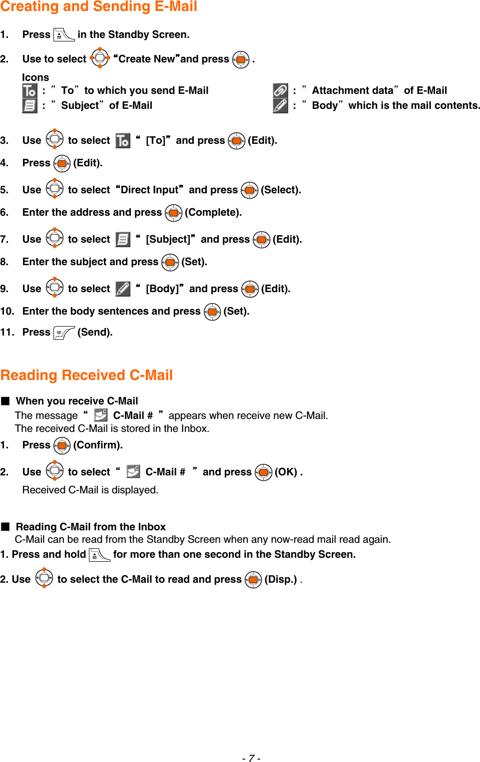  Creating and Sending E-Mail  1. Press in the Standby Screen. 2. Use to select “Create New”and press . Icons  :  ”To”to which you send E-Mail  :  ”Subject”of E-Mail  :  ”Attachment data”of E-Mail  :  ”Body”which is the mail contents. 3. Use to select   “ [To]” and press (Edit). 4. Press (Edit). 5. Use to select  “Direct Input” and press (Select). 6.  Enter the address and press (Complete). 7. Use to select   “ [Subject]” and press (Edit). 8.  Enter the subject and press (Set). 9. Use to select   “ [Body]” and press (Edit). 10.  Enter the body sentences and press (Set). 11. Press (Send).   Reading Received C-Mail  ■  When you receive C-Mail The message  “  C-Mail #  ”  appears when receive new C-Mail. The received C-Mail is stored in the Inbox. 1.   Press (Confirm). 2. Use to select  “  C-Mail # ” and press (OK) .   Received C-Mail is displayed.   ■  Reading C-Mail from the Inbox C-Mail can be read from the Standby Screen when any now-read mail read again. 1. Press and hold for more than one second in the Standby Screen. 2. Use to select the C-Mail to read and press (Disp.) . - 7 - 