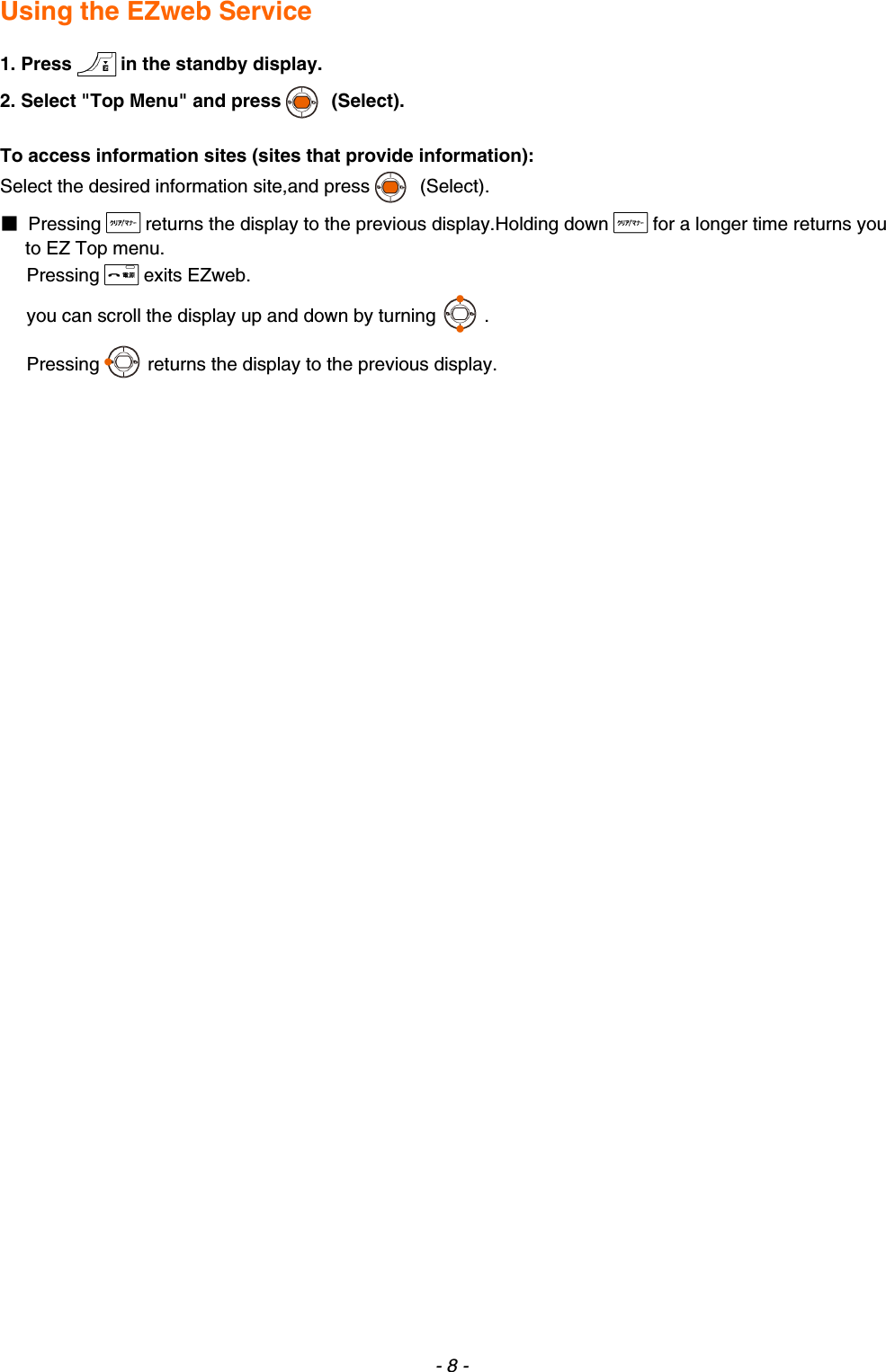  Using the EZweb Service  1. Press in the standby display. 2. Select &quot;Top Menu&quot; and press  (Select).  To access information sites (sites that provide information): Select the desired information site,and press  (Select). ■ Pressing returns the display to the previous display.Holding down for a longer time returns you to EZ Top menu. Pressing exits EZweb. you can scroll the display up and down by turning . Pressing returns the display to the previous display.  - 8 - 