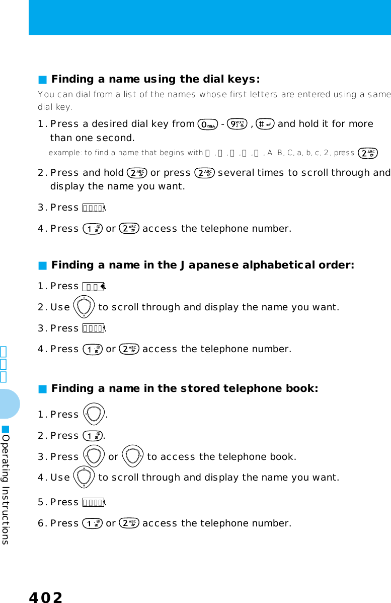 402402その他■Operating Instructions■ Finding a name in the stored telephone book:1. Press  .2. Press  .3. Press   or   to access the telephone book.4. Use   to scroll through and display the name you want.5. Press メニュー.6. Press   or   access the telephone number.■ Finding a name using the dial keys:■ Finding a name in the Japanese alphabetical order:You can dial from a list of the names whose first letters are entered using a samedial key.1. Press a desired dial key from   -   ,   and hold it for more    than one second.    example: to find a name that begins with カ , キ, ク ,ケ ,コ , A, B, C, a, b, c, 2, press 2. Press and hold   or press   several times to scroll through and    display the name you want.3. Press メニュー.4. Press   or   access the telephone number.1. Press 文字.2. Use   to scroll through and display the name you want.3. Press メニュー.4. Press   or   access the telephone number.