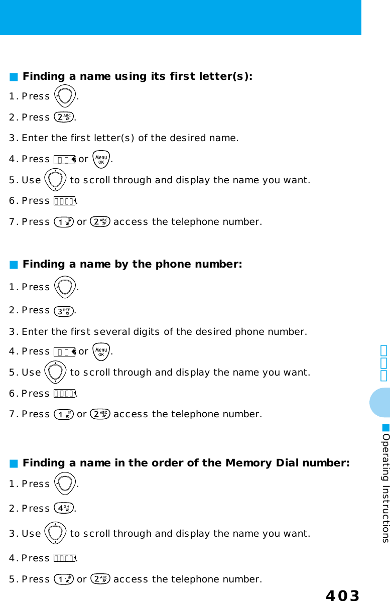 403403その他■Operating Instructions■ Finding a name by the phone number:1. Press  .2. Press  .3. Enter the first several digits of the desired phone number.4. Press 検索 or  .5. Use   to scroll through and display the name you want.6. Press メニュー.7. Press   or   access the telephone number.■ Finding a name in the order of the Memory Dial number:1. Press  .2. Press  .3. Use   to scroll through and display the name you want.4. Press メニュー.5. Press   or   access the telephone number.1. Press  .2. Press  .3. Enter the first letter(s) of the desired name.4. Press 検索 or  .5. Use   to scroll through and display the name you want.6. Press メニュー.7. Press   or   access the telephone number.■ Finding a name using its first letter(s):