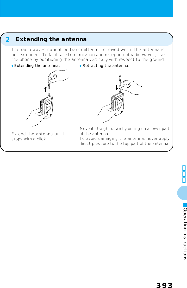 393393その他■Operating Instructions● Extending the antenna.Extend the antenna until itstops with a click.● Retracting the antenna.Move it straight down by pulling on a lower partof the antenna.To avoid damaging the antenna, never applydirect pressure to the top part of the antenna.2The radio waves cannot be transmitted or received well if the antenna isnot extended.  To facilitate transmission and reception of radio waves, usethe phone by positioning the antenna vertically with respect to the ground.Extending the antenna