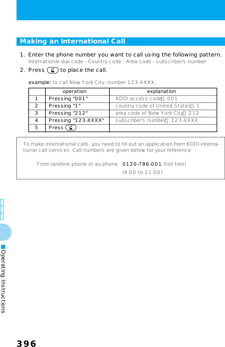 396396その他■Operating InstructionsMaking an International Call1. Enter the phone number you want to call using the following pattern.International dial code - Country code - Area code - subscriber&apos;s number2. Press   to place the call.To make international calls, you need to fill out an application from KDDI interna-tional call services. Call numbers are given below for your reference:From landline phone or au phone: 0120-786-001 (toll free)(9:00 to 21:00)operation explanation1 Pressing &quot;001&quot; KDDI access code： 0012 Pressing &quot;1&quot; country code of United States： 13 Pressing &quot;212&quot; area code of New York City： 2124 Pressing &quot;123-XXXX&quot; subscriber&apos;s number： 123-XXXX5 Press example: to call New York City, number 123-XXXX,