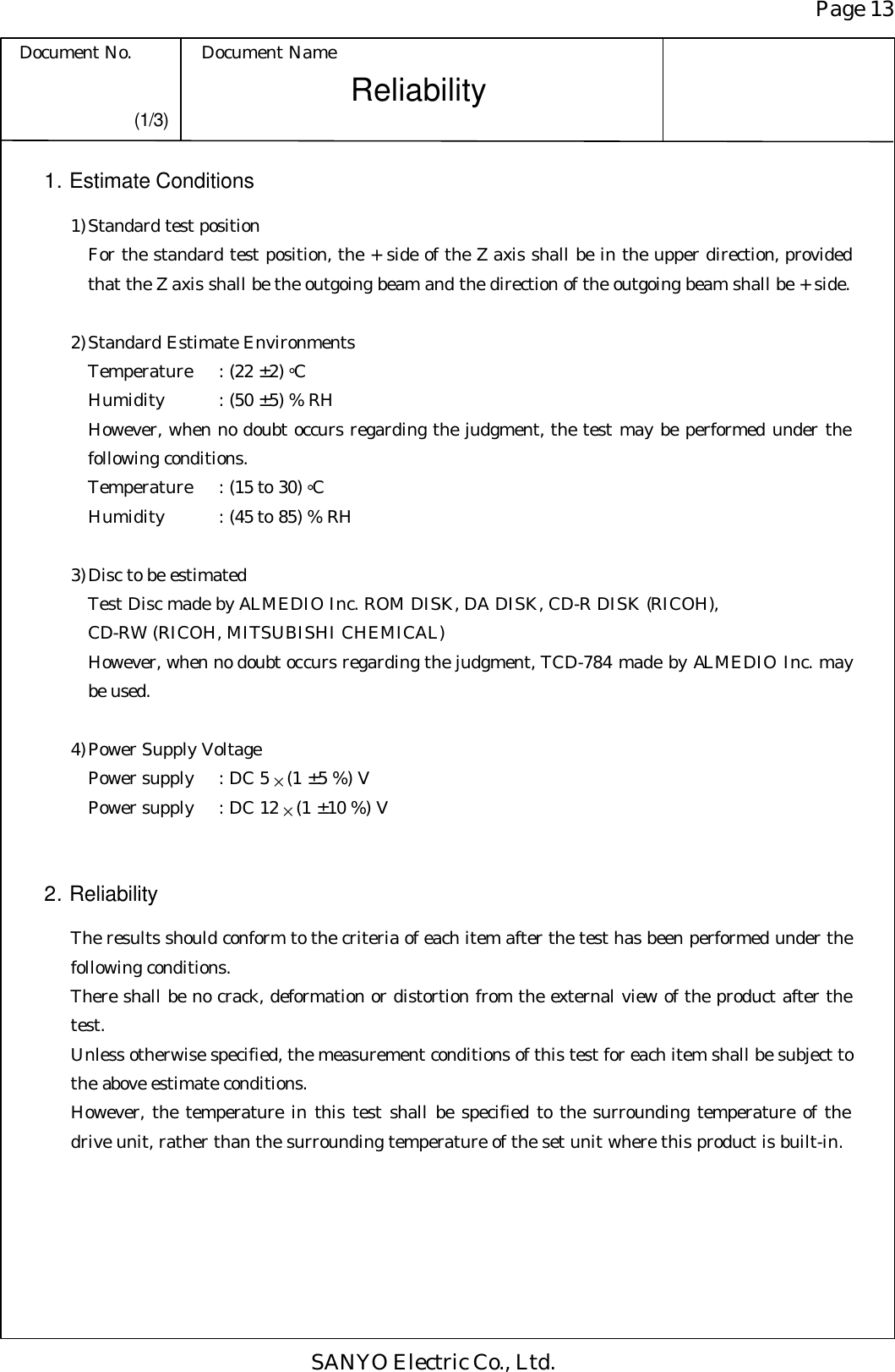 Page 13 Document No. Document Name SANYO Electric Co., Ltd. Reliability   (1/3) 1. Estimate Conditions 1) Standard test position For the standard test position, the + side of the Z axis shall be in the upper direction, provided that the Z axis shall be the outgoing beam and the direction of the outgoing beam shall be + side.  2) Standard Estimate Environments Temperature : (22 ± 2) °C Humidity : (50 ± 5) % RH However, when no doubt occurs regarding the judgment, the test may be performed under the following conditions. Temperature : (15 to 30) °C Humidity : (45 to 85) % RH  3) Disc to be estimated Test Disc made by ALMEDIO Inc. ROM DISK, DA DISK, CD-R DISK (RICOH), CD-RW (RICOH, MITSUBISHI CHEMICAL) However, when no doubt occurs regarding the judgment, TCD-784 made by ALMEDIO Inc. may be used.  4) Power Supply Voltage Power supply : DC 5 × (1 ± 5 %) V Power supply : DC 12 × (1 ± 10 %) V   2. Reliability   The results should conform to the criteria of each item after the test has been performed under the following conditions. There shall be no crack, deformation or distortion from the external view of the product after the test. Unless otherwise specified, the measurement conditions of this test for each item shall be subject to the above estimate conditions. However, the temperature in this test shall be specified to the surrounding temperature of the drive unit, rather than the surrounding temperature of the set unit where this product is built-in. 