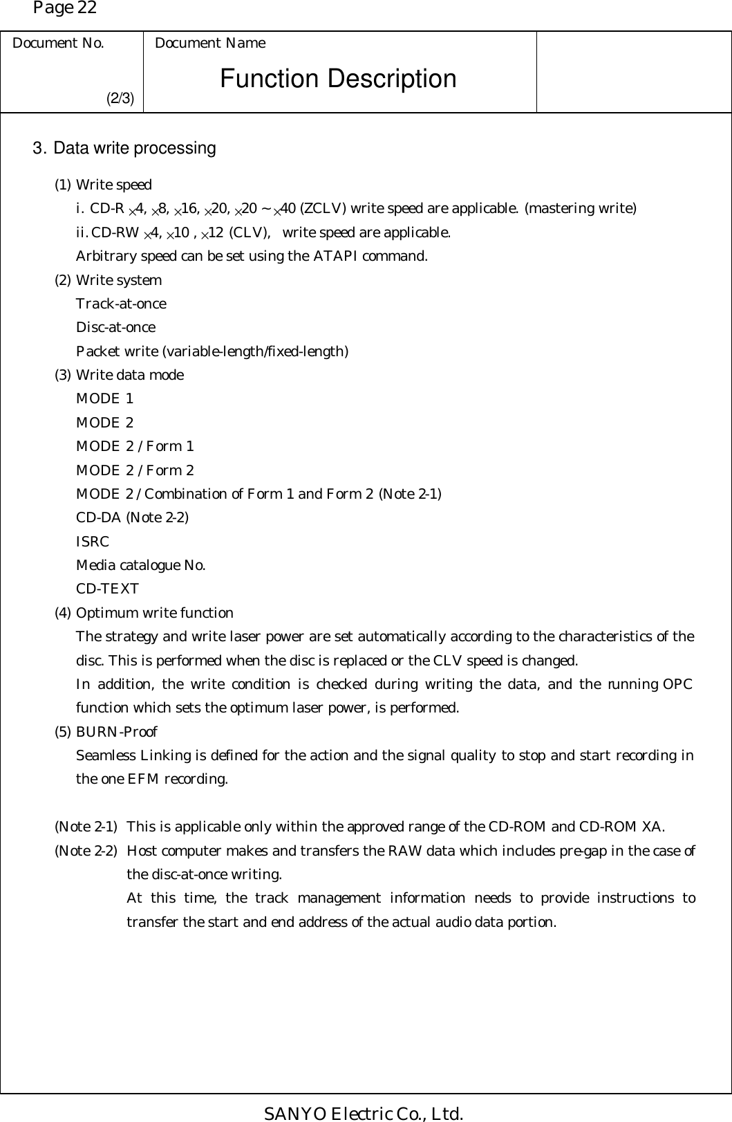 Page 22 Document No. Document Name SANYO Electric Co., Ltd. Function Description (2/3) 3. Data write processing  (1) Write speed i. CD-R ×4, ×8, ×16, ×20, ×20 ~ ×40 (ZCLV) write speed are applicable. (mastering write)     ii. CD-RW ×4, ×10 , ×12 (CLV),  write speed are applicable.     Arbitrary speed can be set using the ATAPI command.  (2) Write system     Track-at-once     Disc-at-once     Packet write (variable-length/fixed-length)  (3) Write data mode     MODE 1     MODE 2     MODE 2 / Form 1     MODE 2 / Form 2     MODE 2 / Combination of Form 1 and Form 2 (Note 2-1)     CD-DA (Note 2-2)     ISRC     Media catalogue No.     CD-TEXT  (4) Optimum write function The strategy and write laser power are set automatically according to the characteristics of the disc. This is performed when the disc is replaced or the CLV speed is changed. In addition, the write condition is checked during writing the data, and the running OPC function which sets the optimum laser power, is performed.   (5) BURN-Proof Seamless Linking is defined for the action and the signal quality to stop and start recording in the one EFM recording.   (Note 2-1) This is applicable only within the approved range of the CD-ROM and CD-ROM XA. (Note 2-2) Host computer makes and transfers the RAW data which includes pre-gap in the case of the disc-at-once writing.  At this time, the track management information needs to provide instructions to transfer the start and end address of the actual audio data portion. 