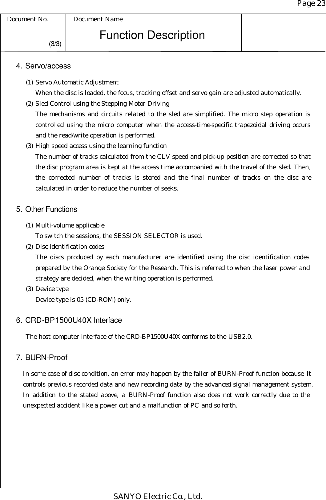 Page 23 Document No. Document Name SANYO Electric Co., Ltd. Function Description (3/3) 4. Servo/access  (1) Servo Automatic Adjustment When the disc is loaded, the focus, tracking offset and servo gain are adjusted automatically.  (2) Sled Control using the Stepping Motor Driving The mechanisms and circuits related to the sled are simplified. The micro step operation is controlled using the micro computer when the access-time-specific trapezoidal driving occurs and the read/write operation is performed.  (3) High speed access using the learning function The number of tracks calculated from the CLV speed and pick-up position are corrected so that the disc program area is kept at the access time accompanied with the travel of the sled. Then, the corrected number of tracks is stored and the final number of tracks on the disc are calculated in order to reduce the number of seeks.  5. Other Functions  (1) Multi-volume applicable To switch the sessions, the SESSION SELECTOR is used.  (2) Disc identification codes The discs produced by each manufacturer are identified using the disc identification codes prepared by the Orange Society for the Research. This is referred to when the laser power and strategy are decided, when the writing operation is performed.  (3) Device type Device type is 05 (CD-ROM) only.  6. CRD-BP1500U40X Interface The host computer interface of the CRD-BP1500U40X conforms to the USB2.0.  7. BURN-Proof  In some case of disc condition, an error may happen by the failer of BURN-Proof function because it controls previous recorded data and new recording data by the advanced signal management system. In addition to the stated above, a BURN-Proof function also does not work correctly due to the unexpected accident like a power cut and a malfunction of PC and so forth. 