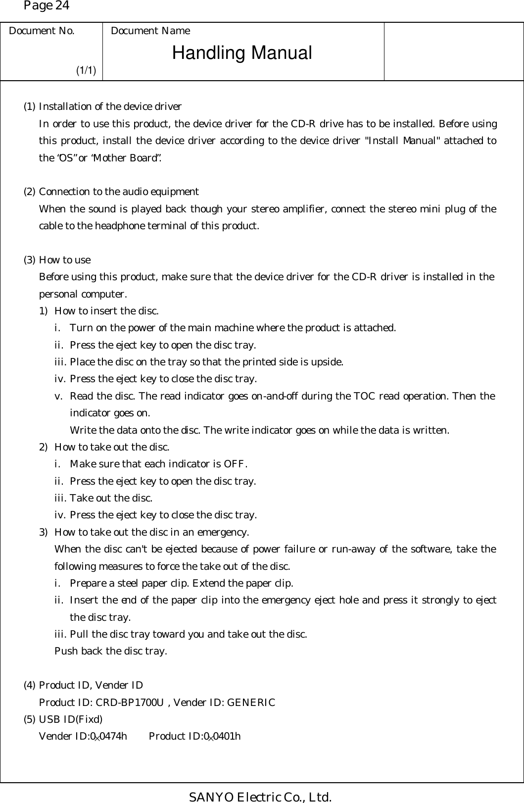 Page 24 Document No. Document Name SANYO Electric Co., Ltd. Handling Manual (1/1) (1) Installation of the device driver In order to use this product, the device driver for the CD-R drive has to be installed. Before using this product, install the device driver according to the device driver &quot;Install Manual&quot; attached to the “OS” or “Mother Board”.  (2) Connection to the audio equipment When the sound is played back though your stereo amplifier, connect the stereo mini plug of the cable to the headphone terminal of this product.  (3) How to use Before using this product, make sure that the device driver for the CD-R driver is installed in the personal computer.  1) How to insert the disc. i. Turn on the power of the main machine where the product is attached. ii. Press the eject key to open the disc tray. iii. Place the disc on the tray so that the printed side is upside.  iv. Press the eject key to close the disc tray. v. Read the disc. The read indicator goes on-and-off during the TOC read operation. Then the indicator goes on.  Write the data onto the disc. The write indicator goes on while the data is written. 2) How to take out the disc. i. Make sure that each indicator is OFF. ii. Press the eject key to open the disc tray. iii. Take out the disc. iv. Press the eject key to close the disc tray. 3) How to take out the disc in an emergency. When the disc can&apos;t be ejected because of power failure or run-away of the software, take the following measures to force the take out of the disc. i. Prepare a steel paper clip. Extend the paper clip. ii. Insert the end of the paper clip into the emergency eject hole and press it strongly to eject the disc tray. iii. Pull the disc tray toward you and take out the disc. Push back the disc tray.  (4) Product ID, Vender ID Product ID: CRD-BP1700U , Vender ID: GENERIC (5) USB ID(Fixd)    Vender ID:0×0474h Product ID:0×0401h 