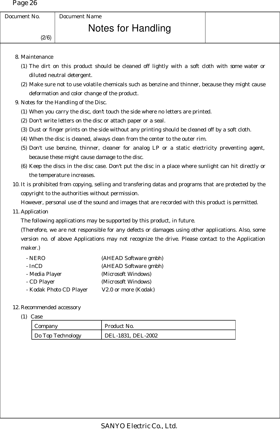 Page 26 Document No. Document Name SANYO Electric Co., Ltd. Notes for Handling  (2/6)  8. Maintenance (1) The dirt on this product should be cleaned off lightly with a soft cloth with some water or diluted neutral detergent. (2) Make sure not to use volatile chemicals such as benzine and thinner, because they might cause deformation and color change of the product.  9. Notes for the Handling of the Disc. (1) When you carry the disc, don’t touch the side where no letters are printed. (2) Don&apos;t write letters on the disc or attach paper or a seal. (3) Dust or finger prints on the side without any printing should be cleaned off by a soft cloth. (4) When the disc is cleaned, always clean from the center to the outer rim. (5) Don&apos;t use benzine, thinner, cleaner for analog LP or a static electricity preventing agent, because these might cause damage to the disc. (6) Keep the discs in the disc case. Don&apos;t put the disc in a place where sunlight can hit directly or the temperature increases. 10. It is prohibited from copying, selling and transfering datas and programs that are protected by the copyright to the authorities without permission.  However, personal use of the sound and images that are recorded with this product is permitted. 11. Application  The following applications may be supported by this product, in future.  (Therefore, we are not responsible for any defects or damages using other applications. Also, some version no. of above Applications may not recognize the drive. Please contact to the Application maker.)    - NERO   (AHEAD Software gmbh)  - InCD   (AHEAD Software gmbh)  - Media Player (Microsoft Windows)  - CD Player (Microsoft Windows)  - Kodak Photo CD Player V2.0 or more (Kodak)  12. Recommended accessory  (1) Case Company Product No. Do Top Technology DEL-1831, DEL-2002   