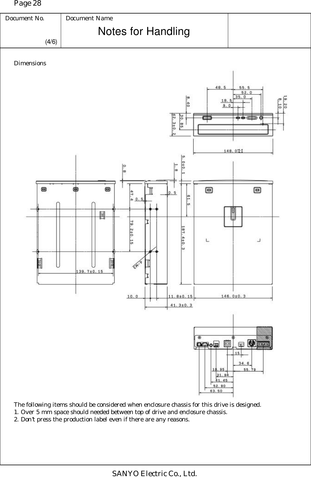 Page 28 Document No. Document Name SANYO Electric Co., Ltd. Notes for Handling  (4/6) Dimensions                                              The following items should be considered when enclosure chassis for this drive is designed. 1. Over 5 mm space should needed between top of drive and enclosure chassis. 2. Don’t press the production label even if there are any reasons.  