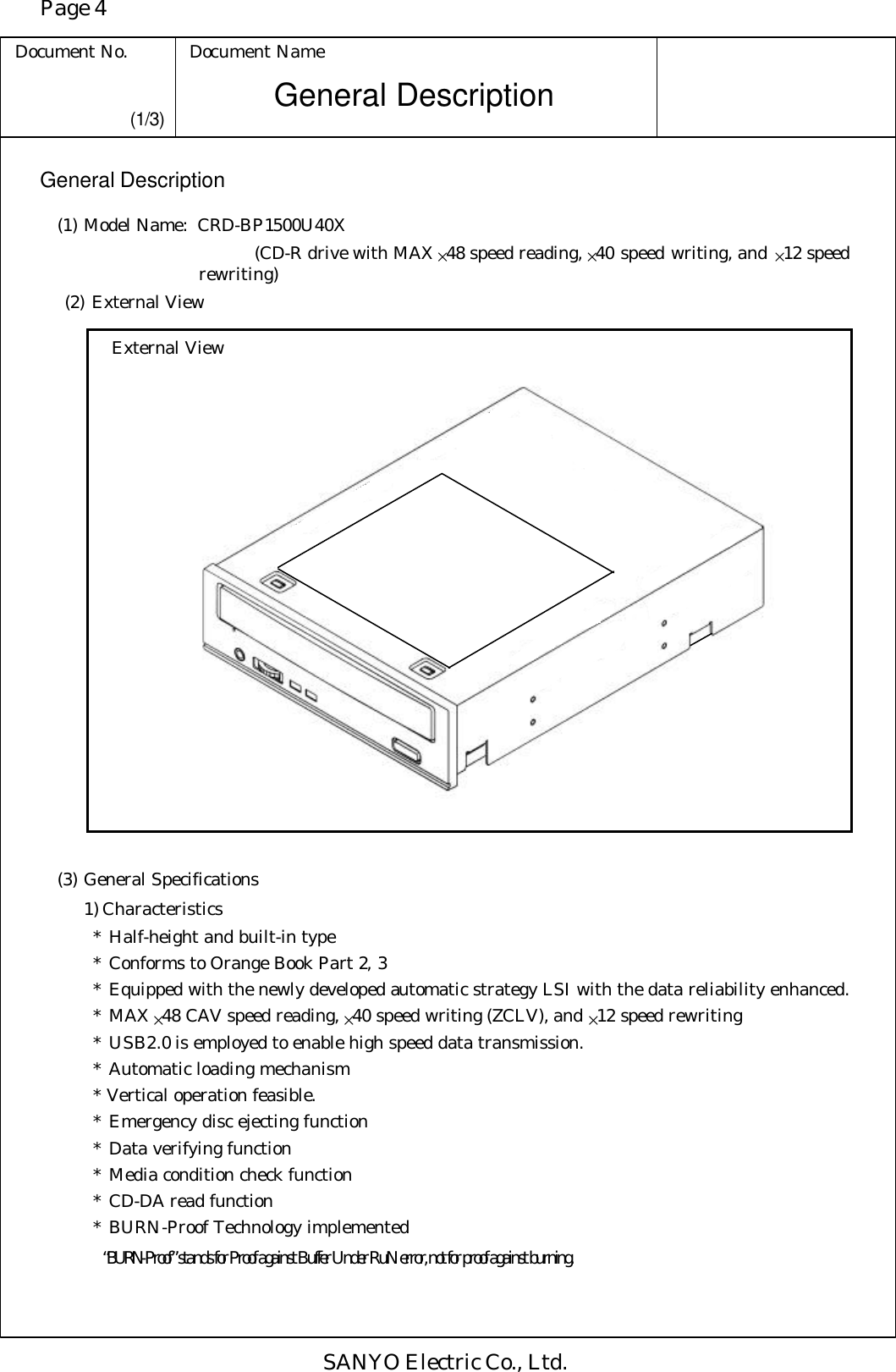 Page 4 Document No. Document Name SANYO Electric Co., Ltd. General Description (1/3) General Description (1) Model Name: CRD-BP1500U40X       (CD-R drive with MAX ×48 speed reading, ×40 speed writing, and ×12 speed rewriting)  (2) External View External View   (3) General Specifications 1) Characteristics * Half-height and built-in type * Conforms to Orange Book Part 2, 3 * Equipped with the newly developed automatic strategy LSI with the data reliability enhanced. * MAX ×48 CAV speed reading, ×40 speed writing (ZCLV), and ×12 speed rewriting * USB2.0 is employed to enable high speed data transmission. * Automatic loading mechanism * Vertical operation feasible. * Emergency disc ejecting function * Data verifying function * Media condition check function * CD-DA read function * BURN-Proof Technology implemented  “BURN-Proof” stands for Proof against Buffer Under RuN error, not for proof against burning. 