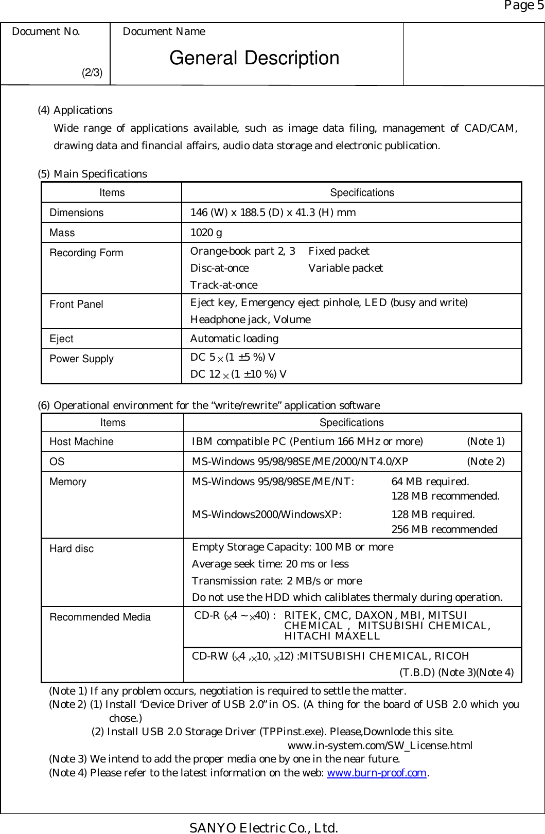 Page 5 Document No. Document Name SANYO Electric Co., Ltd. General Description (2/3) (4) Applications  Wide range of applications available, such as image data filing, management of CAD/CAM, drawing data and financial affairs, audio data storage and electronic publication.  (5) Main Specifications Items Specifications Dimensions 146 (W) x 188.5 (D) x 41.3 (H) mm Mass 1020 g Recording Form Orange-book part 2, 3 Fixed packet Disc-at-once   Variable packet Track-at-once Front Panel Eject key, Emergency eject pinhole, LED (busy and write) Headphone jack, Volume Eject Automatic loading Power Supply DC 5 × (1 ± 5 %) V DC 12 × (1 ± 10 %) V  (6) Operational environment for the “write/rewrite” application software Items Specifications Host Machine IBM compatible PC (Pentium 166 MHz or more)   (Note 1) OS MS-Windows 95/98/98SE/ME/2000/NT4.0/XP (Note 2) Memory MS-Windows 95/98/98SE/ME/NT: 64 MB required.   128 MB recommended. MS-Windows2000/WindowsXP: 128 MB required.   256 MB recommended Hard disc Empty Storage Capacity: 100 MB or more Average seek time: 20 ms or less Transmission rate: 2 MB/s or more Do not use the HDD which caliblates thermaly during operation.  CD-R (×4 ~ ×40) : RITEK, CMC, DAXON, MBI, MITSUI       CHEMICAL ,  MITSUBISHI CHEMICAL,     HITACHI MAXELL Recommended Media CD-RW (×4 ,×10, ×12) :MITSUBISHI CHEMICAL, RICOH  (T.B.D) (Note 3)(Note 4) (Note 1) If any problem occurs, negotiation is required to settle the matter. (Note 2) (1) Install “Device Driver of USB 2.0” in OS. (A thing for the board of USB 2.0 which you chose.) (2) Install USB 2.0 Storage Driver (TPPinst.exe). Please,Downlode this site.               www.in-system.com/SW_License.html (Note 3) We intend to add the proper media one by one in the near future. (Note 4) Please refer to the latest information on the web: www.burn-proof.com. 