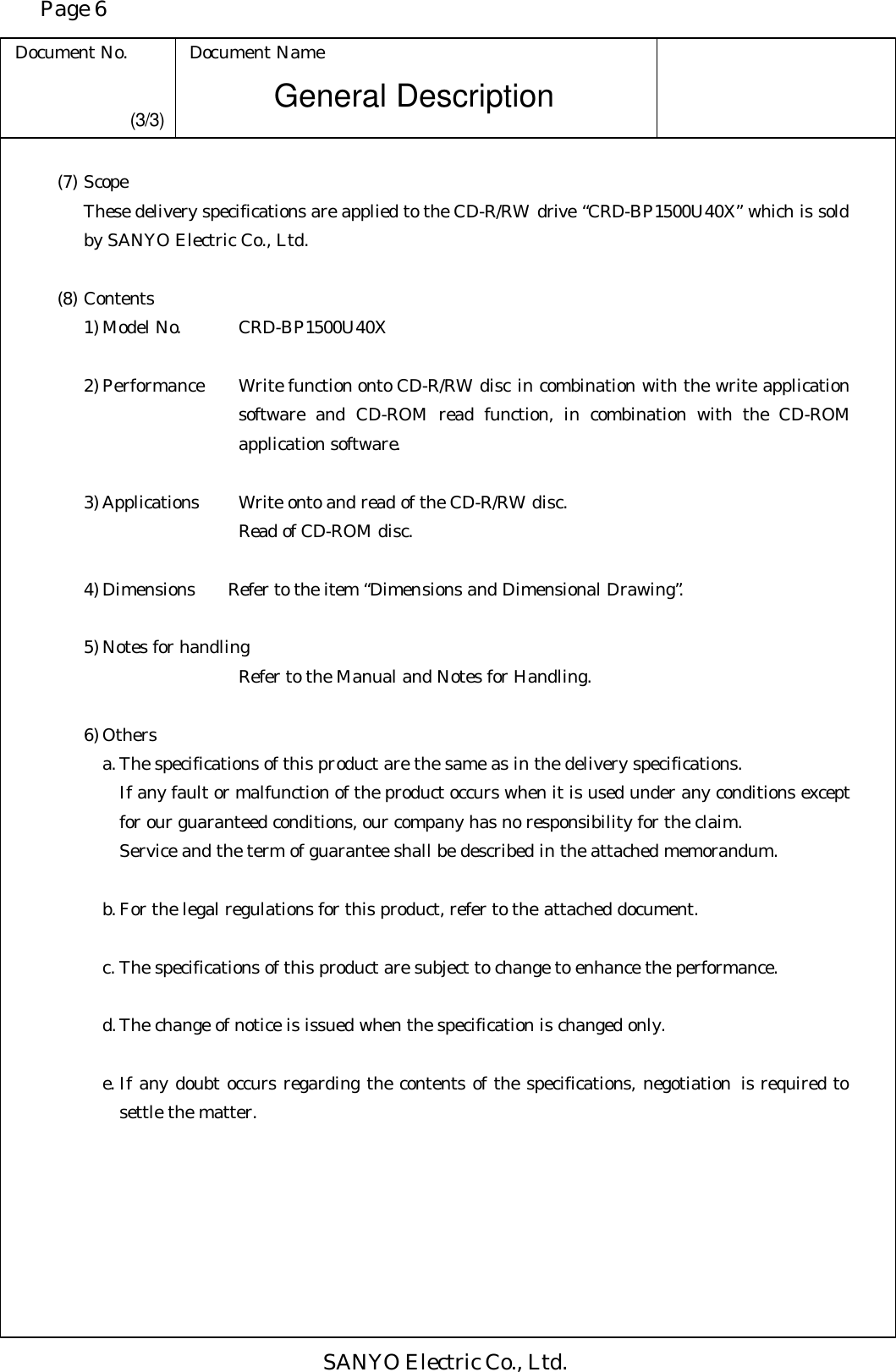 Page 6 Document No. Document Name SANYO Electric Co., Ltd. General Description (3/3) (7) Scope  These delivery specifications are applied to the CD-R/RW drive “CRD-BP1500U40X” which is sold by SANYO Electric Co., Ltd.  (8) Contents 1) Model No.      CRD-BP1500U40X  2) Performance    Write function onto CD-R/RW disc in combination with the write application software and CD-ROM read function, in combination with the CD-ROM application software.   3) Applications    Write onto and read of the CD-R/RW disc.          Read of CD-ROM disc.  4) Dimensions   Refer to the item “Dimensions and Dimensional Drawing”.  5) Notes for handling          Refer to the Manual and Notes for Handling.  6) Others a. The specifications of this product are the same as in the delivery specifications. If any fault or malfunction of the product occurs when it is used under any conditions except for our guaranteed conditions, our company has no responsibility for the claim. Service and the term of guarantee shall be described in the attached memorandum.   b. For the legal regulations for this product, refer to the attached document.  c. The specifications of this product are subject to change to enhance the performance.  d. The change of notice is issued when the specification is changed only.  e. If any doubt occurs regarding the contents of the specifications, negotiation is required to settle the matter. 