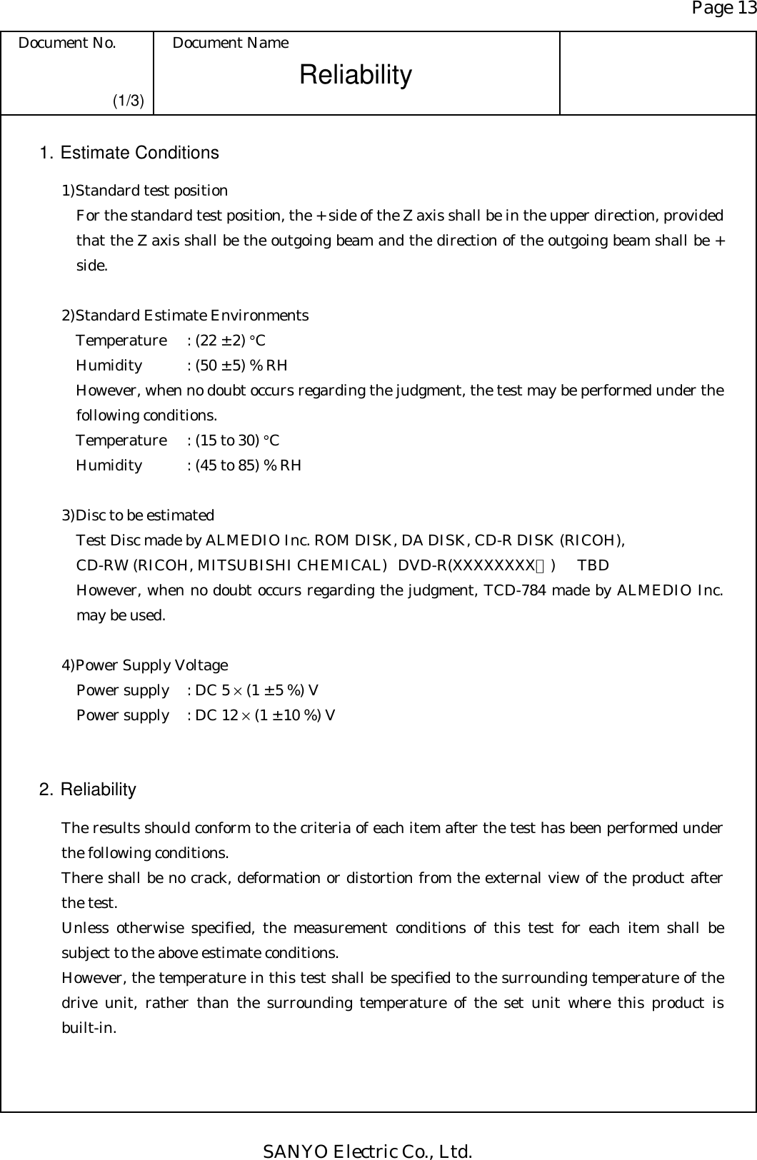 Page 13 Document No.  Document Name SANYO Electric Co., Ltd. Reliability  (1/3) 1. Estimate Conditions 1) Standard test position For the standard test position, the + side of the Z axis shall be in the upper direction, provided that the Z axis shall be the outgoing beam and the direction of the outgoing beam shall be + side.  2) Standard Estimate Environments Temperature  : (22 ± 2) °C Humidity  : (50 ± 5) % RH However, when no doubt occurs regarding the judgment, the test may be performed under the following conditions. Temperature  : (15 to 30) °C Humidity  : (45 to 85) % RH  3) Disc to be estimated Test Disc made by ALMEDIO Inc. ROM DISK, DA DISK, CD-R DISK (RICOH), CD-RW (RICOH, MITSUBISHI CHEMICAL)  DVD-R(XXXXXXXX？) TBD However, when no doubt occurs regarding the judgment, TCD-784 made by ALMEDIO Inc. may be used.  4) Power Supply Voltage Power supply  : DC 5 × (1 ± 5 %) V Power supply  : DC 12 × (1 ± 10 %) V   2. Reliability  The results should conform to the criteria of each item after the test has been performed under the following conditions. There shall be no crack, deformation or distortion from the external view of the product after the test. Unless otherwise specified, the measurement conditions of this test for each item shall be subject to the above estimate conditions. However, the temperature in this test shall be specified to the surrounding temperature of the drive unit, rather than the surrounding temperature of the set unit where this product is built-in. 