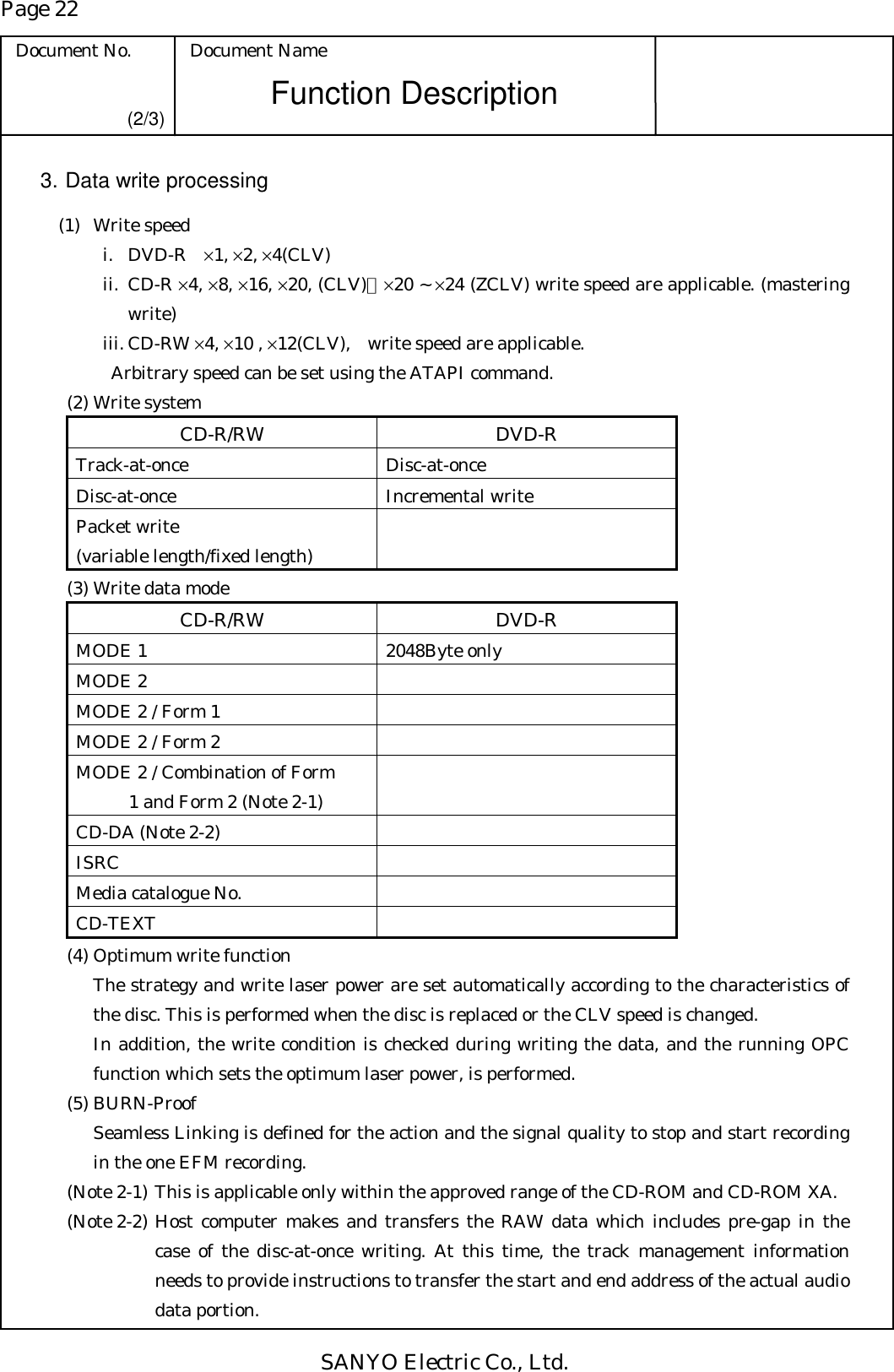 Page 22 Document No.  Document Name SANYO Electric Co., Ltd. Function Description (2/3) 3. Data write processing  (1) Write speed i. DVD-R ×1, ×2, ×4(CLV) ii. CD-R ×4, ×8, ×16, ×20, (CLV)、×20 ~ ×24 (ZCLV) write speed are applicable. (mastering write) iii. CD-RW ×4, ×10 , ×12(CLV),    write speed are applicable.   Arbitrary speed can be set using the ATAPI command.   (2) Write system CD-R/RW DVD-R Track-at-once Disc-at-once Disc-at-once Incremental write Packet write (variable length/fixed length)    (3) Write data mode CD-R/RW DVD-R MODE 1  2048Byte only MODE 2   MODE 2 / Form 1   MODE 2 / Form 2   MODE 2 / Combination of Form   1 and Form 2 (Note 2-1)  CD-DA (Note 2-2)   ISRC  Media catalogue No.   CD-TEXT    (4) Optimum write function The strategy and write laser power are set automatically according to the characteristics of the disc. This is performed when the disc is replaced or the CLV speed is changed. In addition, the write condition is checked during writing the data, and the running OPC function which sets the optimum laser power, is performed.    (5) BURN-Proof Seamless Linking is defined for the action and the signal quality to stop and start recording in the one EFM recording.   (Note 2-1) This is applicable only within the approved range of the CD-ROM and CD-ROM XA. (Note 2-2) Host computer makes and transfers the RAW data which includes pre-gap in the case of the disc-at-once writing. At this time, the track management information needs to provide instructions to transfer the start and end address of the actual audio data portion. 