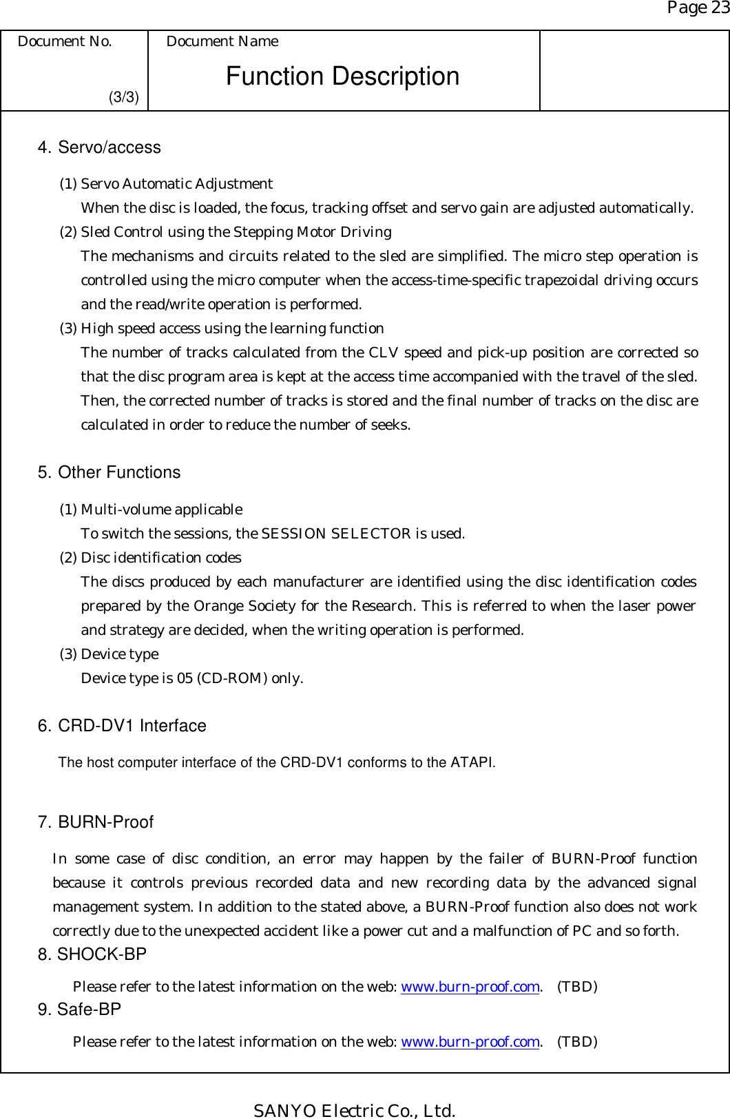 Page 23 Document No.  Document Name SANYO Electric Co., Ltd. Function Description (3/3) 4. Servo/access   (1) Servo Automatic Adjustment When the disc is loaded, the focus, tracking offset and servo gain are adjusted automatically.   (2) Sled Control using the Stepping Motor Driving The mechanisms and circuits related to the sled are simplified. The micro step operation is controlled using the micro computer when the access-time-specific trapezoidal driving occurs and the read/write operation is performed.   (3) High speed access using the learning function The number of tracks calculated from the CLV speed and pick-up position are corrected so that the disc program area is kept at the access time accompanied with the travel of the sled. Then, the corrected number of tracks is stored and the final number of tracks on the disc are calculated in order to reduce the number of seeks.  5. Other Functions   (1) Multi-volume applicable To switch the sessions, the SESSION SELECTOR is used.   (2) Disc identification codes The discs produced by each manufacturer are identified using the disc identification codes prepared by the Orange Society for the Research. This is referred to when the laser power and strategy are decided, when the writing operation is performed.   (3) Device type Device type is 05 (CD-ROM) only.  6. CRD-DV1 Interface   The host computer interface of the CRD-DV1 conforms to the ATAPI.  7. BURN-Proof   In some case of disc condition, an error may happen by the failer of BURN-Proof function because it controls previous recorded data and new recording data by the advanced signal management system. In addition to the stated above, a BURN-Proof function also does not work correctly due to the unexpected accident like a power cut and a malfunction of PC and so forth. 8. SHOCK-BP     Please refer to the latest information on the web: www.burn-proof.com. (TBD) 9. Safe-BP     Please refer to the latest information on the web: www.burn-proof.com. (TBD) 