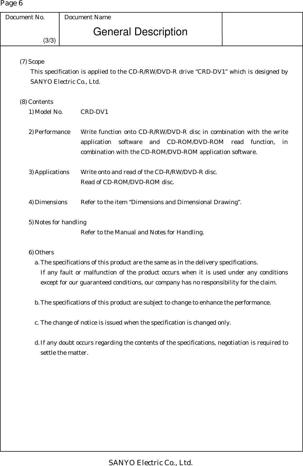 Page 6 Document No.  Document Name SANYO Electric Co., Ltd. General Description (3/3) (7) Scope This specification is applied to the CD-R/RW/DVD-R drive “CRD-DV1” which is designed by SANYO Electric Co., Ltd.  (8) Contents 1) Model No.      CRD-DV1  2) Performance   Write function onto CD-R/RW/DVD-R disc in combination with the write application software and CD-ROM/DVD-ROM read function, in combination with the CD-ROM/DVD-ROM application software.    3) Applications    Write onto and read of the CD-R/RW/DVD-R disc.          Read of CD-ROM/DVD-ROM disc.  4) Dimensions    Refer to the item “Dimensions and Dimensional Drawing”.  5) Notes for handling          Refer to the Manual and Notes for Handling.  6) Others a. The specifications of this product are the same as in the delivery specifications. If any fault or malfunction of the product occurs when it is used under any conditions except for our guaranteed conditions, our company has no responsibility for the claim.  b. The specifications of this product are subject to change to enhance the performance.  c. The change of notice is issued when the specification is changed only.  d. If any doubt occurs regarding the contents of the specifications, negotiation is required to settle the matter. 