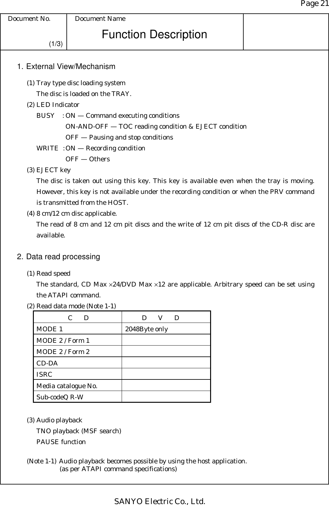 Page 21 Document No.  Document Name SANYO Electric Co., Ltd. Function Description (1/3) 1. External View/Mechanism   (1) Tray type disc loading system     The disc is loaded on the TRAY.   (2) LED Indicator     BUSY  : ON — Command executing conditions          ON-AND-OFF — TOC reading condition &amp; EJECT condition          OFF — Pausing and stop conditions     WRITE  : ON — Recording condition           OFF — Others   (3) EJECT key The disc is taken out using this key. This key is available even when the tray is moving. However, this key is not available under the recording condition or when the PRV command is transmitted from the HOST.   (4) 8 cm/12 cm disc applicable. The read of 8 cm and 12 cm pit discs and the write of 12 cm pit discs of the CD-R disc are available.  2. Data read processing   (1) Read speed The standard, CD Max ×24/DVD Max ×12 are applicable. Arbitrary speed can be set using the ATAPI command.   (2) Read data mode (Note 1-1) CD  DVD MODE 1  2048Byte only MODE 2 / Form 1   MODE 2 / Form 2   CD-DA    ISRC  Media catalogue No.   Sub-codeQ R-W      (3) Audio playback TNO playback (MSF search) PAUSE function  (Note 1-1) Audio playback becomes possible by using the host application. (as per ATAPI command specifications) 