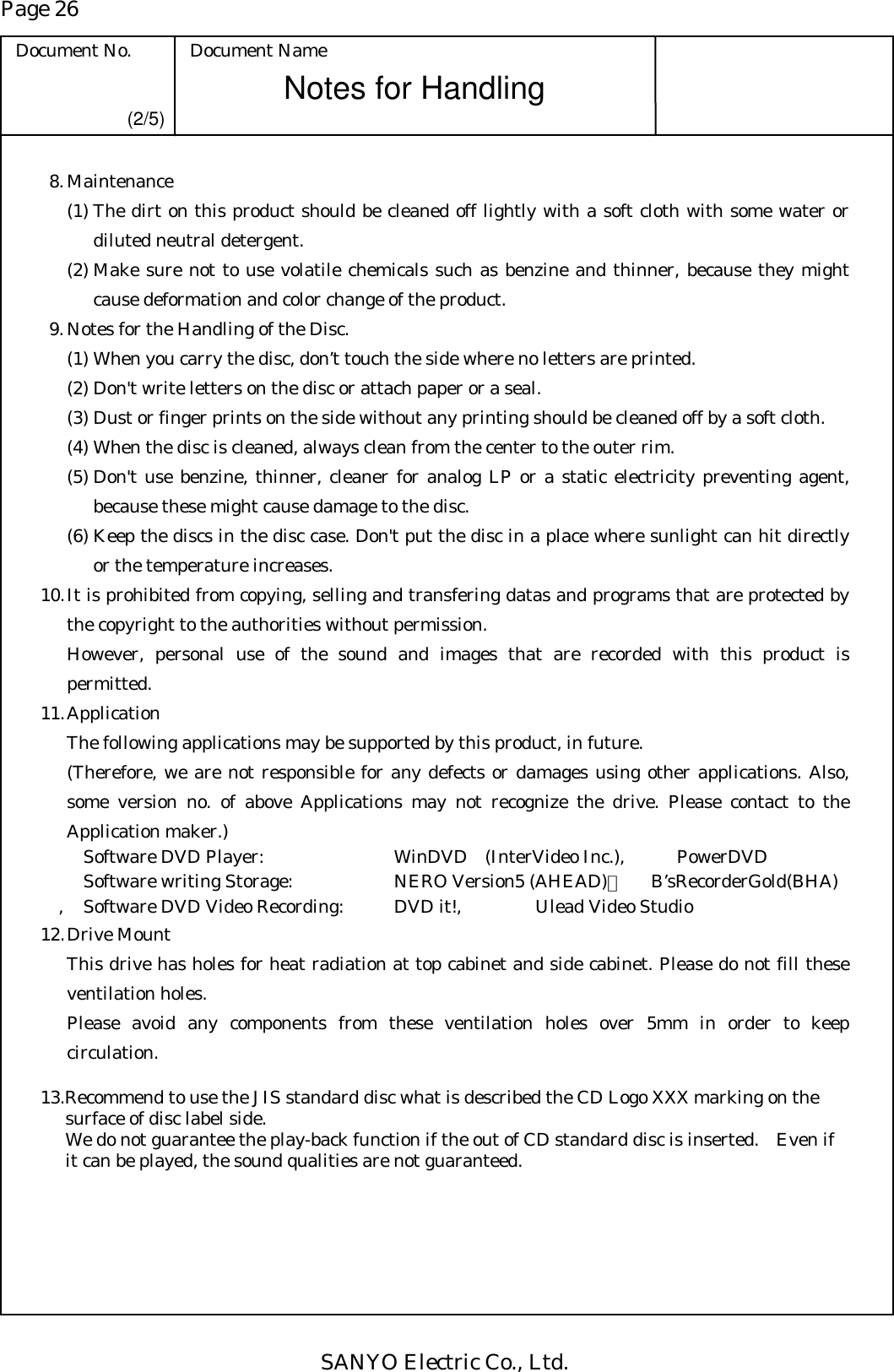 Page 26 Document No.  Document Name SANYO Electric Co., Ltd. Notes for Handling  (2/5)  8. Maintenance (1) The dirt on this product should be cleaned off lightly with a soft cloth with some water or diluted neutral detergent. (2) Make sure not to use volatile chemicals such as benzine and thinner, because they might cause deformation and color change of the product.   9. Notes for the Handling of the Disc. (1) When you carry the disc, don’t touch the side where no letters are printed. (2) Don&apos;t write letters on the disc or attach paper or a seal. (3) Dust or finger prints on the side without any printing should be cleaned off by a soft cloth. (4) When the disc is cleaned, always clean from the center to the outer rim. (5) Don&apos;t use benzine, thinner, cleaner for analog LP or a static electricity preventing agent, because these might cause damage to the disc. (6) Keep the discs in the disc case. Don&apos;t put the disc in a place where sunlight can hit directly or the temperature increases. 10. It is prohibited from copying, selling and transfering datas and programs that are protected by the copyright to the authorities without permission.   However, personal use of the sound and images that are recorded with this product is permitted. 11. Application   The following applications may be supported by this product, in future.   (Therefore, we are not responsible for any defects or damages using other applications. Also, some version no. of above Applications may not recognize the drive. Please contact to the Application maker.)     Software DVD Player:    WinDVD (InterVideo Inc.),  PowerDVD   Software writing Storage:    NERO Version5 (AHEAD)，   B’sRecorderGold(BHA) ,  Software DVD Video Recording:   DVD it!,   Ulead Video Studio 12. Drive Mount   This drive has holes for heat radiation at top cabinet and side cabinet. Please do not fill these ventilation holes.   Please avoid any components from these ventilation holes over 5mm in order to keep circulation.  13.Recommend to use the JIS standard disc what is described the CD Logo XXX marking on the surface of disc label side. We do not guarantee the play-back function if the out of CD standard disc is inserted.    Even if it can be played, the sound qualities are not guaranteed.   